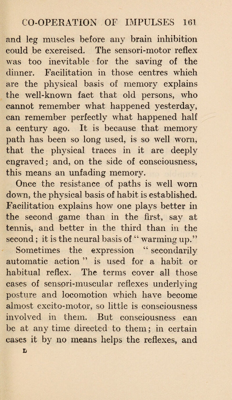 and leg muscles before any brain inhibition could be exercised. The sensori-motor reflex was too inevitable for the saving of the dinner. Facilitation in those centres which are the physical basis of memory explains the well-known fact that old persons, who cannot remember what happened yesterday, can remember perfectly what happened half a century ago. It is because that memory path has been so long used, is so well worn, that the physical traces in it are deeply engraved; and, on the side of consciousness, this means an unfading memory. Once the resistance of paths is well worn down, the physical basis of habit is established. Facilitation explains how one plays better in the second game than in the first, say at tennis, and better in the third than in the second; it is the neural basis of 44 warming up.” Sometimes the expression 44 secondarily automatic action ” is used for a habit or habitual reflex. The terms cover all those cases of senspri-muscular reflexes underlying posture and locomotion which have become almost excito-motor, so little is consciousness involved in them. But consciousness can be at any time directed to them; in certain cases it by no means helps the reflexes, and L
