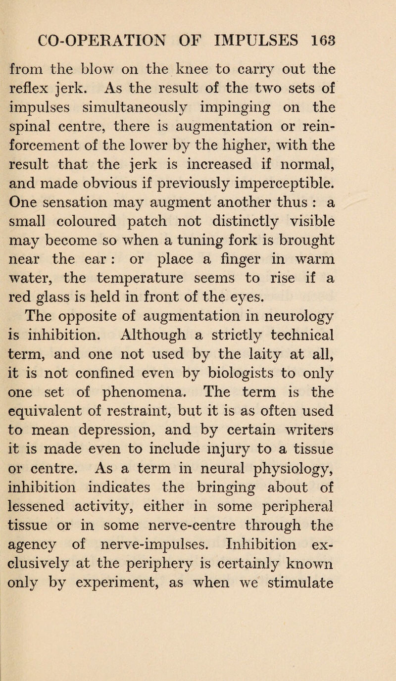 from the blow on the knee to carry out the reflex jerk. As the result of the two sets of impulses simultaneously impinging on the spinal centre, there is augmentation or rein¬ forcement of the lower by the higher, with the result that the jerk is increased if normal, and made obvious if previously imperceptible. One sensation may augment another thus : a small coloured patch not distinctly visible may become so when a tuning fork is brought near the ear: or place a finger in warm water, the temperature seems to rise if a red glass is held in front of the eyes. The opposite of augmentation in neurology is inhibition. Although a strictly technical term, and one not used by the laity at all, it is not confined even by biologists to only one set of phenomena. The term is the equivalent of restraint, but it is as often used to mean depression, and by certain writers it is made even to include injury to a tissue or centre. As a term in neural physiology, inhibition indicates the bringing about of lessened activity, either in some peripheral tissue or in some nerve-centre through the agency of nerve-impulses. Inhibition ex¬ clusively at the periphery is certainly known only by experiment, as when we stimulate