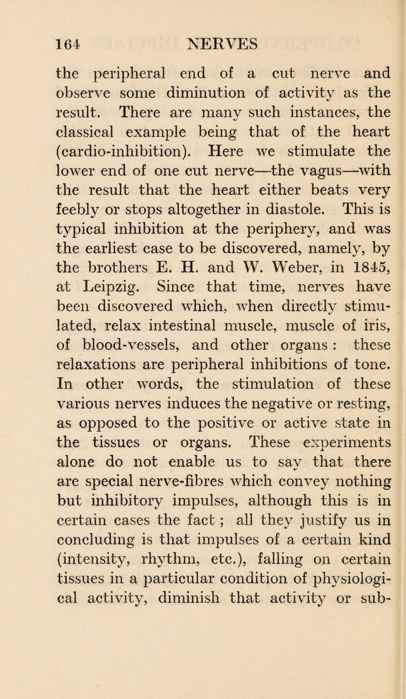 the peripheral end of a cut nerve and observe some diminution of activity as the result. There are many such instances, the classical example being that of the heart (cardio-inhibition). Here we stimulate the lower end of one cut nerve—the vagus—with the result that the heart either beats very feebly or stops altogether in diastole. This is typical inhibition at the periphery, and was the earliest case to be discovered, namely, by the brothers E. H. and W. Weber, in 1845, at Leipzig. Since that time, nerves have been discovered which, when directly stimu¬ lated, relax intestinal muscle, muscle of iris, of blood-vessels, and other organs: these relaxations are peripheral inhibitions of tone. In other words, the stimulation of these various nerves induces the negative or resting, as opposed to the positive or active state in the tissues or organs. These experiments alone do not enable us to say that there are special nerve-fibres which convey nothing but inhibitory impulses, although this is in certain cases the fact; all they justify us in concluding is that impulses of a certain kind (intensity, rhythm, etc.), falling on certain tissues in a particular condition of physiologi¬ cal activity, diminish that activity or sub-