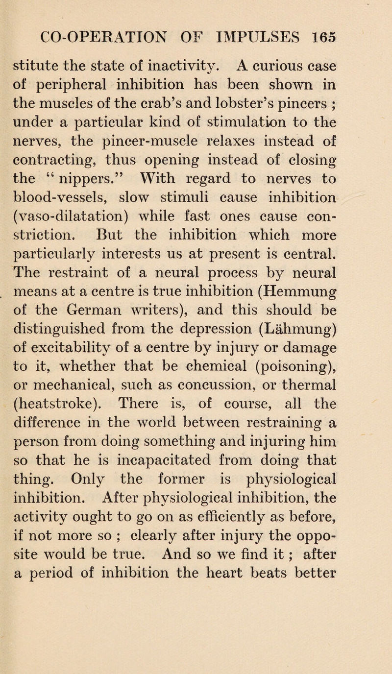 stitute the state of inactivity. A curious case of peripheral inhibition has been shown in the muscles of the crab’s and lobster’s pincers ; under a particular kind of stimulation to the nerves, the pincer-muscle relaxes instead of contracting, thus opening instead of closing the “ nippers.” With regard to nerves to blood-vessels, slow stimuli cause inhibition (vaso-dilatation) while fast ones cause con¬ striction. But the inhibition which more particularly interests us at present is central. The restraint of a neural process by neural means at a centre is true inhibition (Hemmung of the German writers), and this should be distinguished from the depression (Lahmung) of excitability of a centre by injury or damage to it, whether that be chemical (poisoning), or mechanical, such as concussion, or thermal (heatstroke). There is, of course, all the difference in the world between restraining a person from doing something and injuring him so that he is incapacitated from doing that thing. Only the former is physiological inhibition. After physiological inhibition, the activity ought to go on as efficiently as before, if not more so ; clearly after injury the oppo¬ site would be true. And so we find it; after a period of inhibition the heart beats better