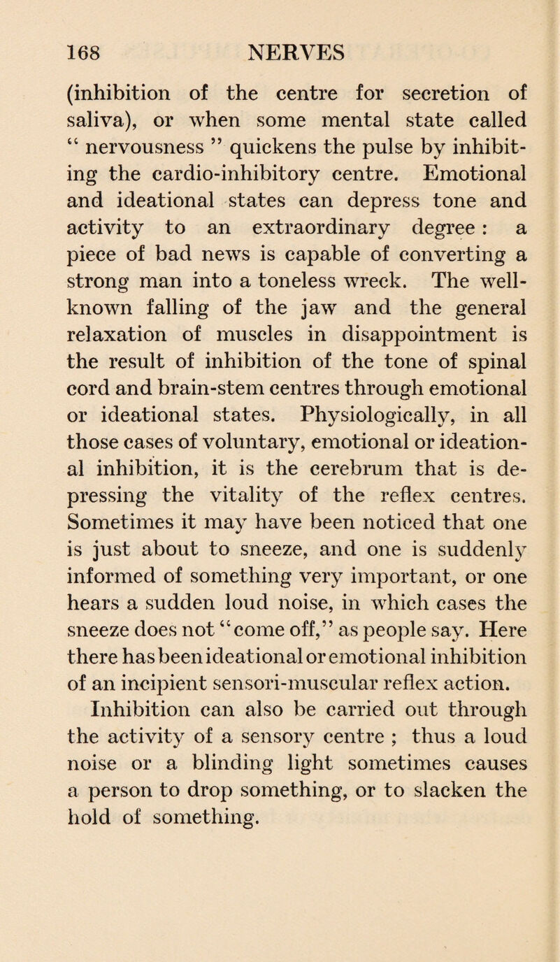 (inhibition of the centre for secretion of saliva), or when some mental state called “ nervousness ” quickens the pulse by inhibit¬ ing the cardio-inhibitory centre. Emotional and ideational states can depress tone and activity to an extraordinary degree: a piece of bad news is capable of converting a strong man into a toneless wreck. The well- known falling of the jaw and the general relaxation of muscles in disappointment is the result of inhibition of the tone of spinal cord and brain-stem centres through emotional or ideational states. Physiologically, in all those cases of voluntary, emotional or ideation¬ al inhibition, it is the cerebrum that is de¬ pressing the vitality of the reflex centres. Sometimes it may have been noticed that one is just about to sneeze, and one is suddenly informed of something very important, or one hears a sudden loud noise, in which cases the sneeze does not “come off,” as people say. Here there has been ideational or emotional inhibition of an incipient sensori-muscular reflex action. Inhibition can also be carried out through the activity of a sensory centre ; thus a loud noise or a blinding light sometimes causes a person to drop something, or to slacken the hold of something.