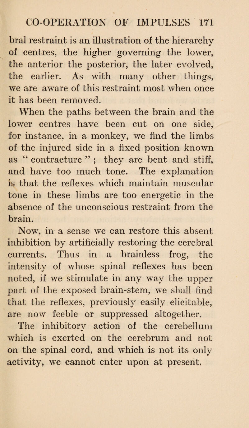 bral restraint is an illustration of the hierarchy of centres, the higher governing the lower, the anterior the posterior, the later evolved, the earlier. As with many other things, we are aware of this restraint most when once it has been removed. When the paths between the brain and the lower centres have been cut on one side, for instance, in a monkey, we find the limbs of the injured side in a fixed position known as “ contracture ” ; they are bent and stiff, and have too much tone. The explanation is that the reflexes which maintain muscular tone in these limbs are too energetic in the absence of the unconscious restraint from the brain. Now, in a sense we can restore this absent inhibition by artificially restoring the cerebral currents. Thus in a brainless frog, the intensity of whose spinal reflexes has been noted, if we stimulate in any way the upper part of the exposed brain-stem, we shall find that the reflexes, previously easily elicitable, are now feeble or suppressed altogether. The inhibitory action of the cerebellum which is exerted on the cerebrum and not on the spinal cord, and which is not its only activity, we cannot enter upon at present.
