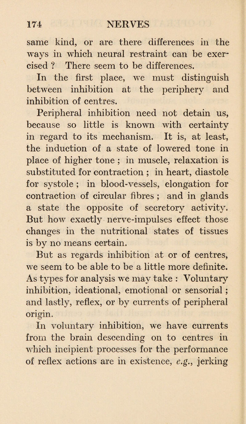 same kind, or are there differences in the ways in which neural restraint can be exer¬ cised ? There seem to be differences. In the first place, we must distinguish between inhibition at the periphery and inhibition of centres. Peripheral inhibition need not detain us, because so little is known with certainty in regard to its mechanism. It is, at least, the induction of a state of lowered tone in place of higher tone ; in muscle, relaxation is substituted for contraction ; in heart, diastole for systole ; in blood-vessels, elongation for contraction of circular fibres ; and in glands a state the opposite of secretory activity. But how exactly nerve-impulses effect those changes in the nutritional states of tissues is by no means certain. But as regards inhibition at or of centres, we seem to be able to be a little more definite. As types for analysis we may take : Voluntary inhibition, ideational, emotional or sensorial; and lastly, reflex, or by currents of peripheral origin. In voluntary inhibition, we have currents from the brain descending on to centres in which incipient processes for the performance of reflex actions are in existence, e.g., jerking