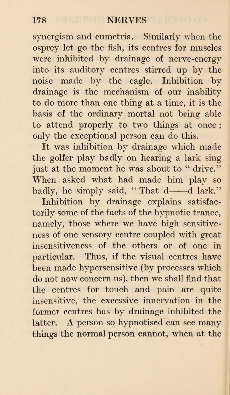 synergism and eumetria. Similarly when the osprey let go the fish, its centres for muscles were inhibited by drainage of nerve-energy into its auditory centres stirred up by the noise made by the eagle. Inhibition by drainage is the mechanism of our inability to do more than one thing at a time, it is the basis of the ordinary mortal not being able to attend properly to two things at once ; only the exceptional person can do this. It was inhibition by drainage which made the golfer play badly on hearing a lark sing just at the moment he was about to “ drive.” When asked what had made him play so badly, he simply said, “ That d-d lark.” Inhibition by drainage explains satisfac¬ torily some of the facts of the hypnotic trance, namely, those where we have high sensitive¬ ness of one sensory centre coupled with great insensitiveness of the others or of one in particular. Thus, if the visual centres have been made hypersensitive (by processes which do not now concern us), then we shall find that the centres for touch and pain are quite insensitive, the excessive innervation in the former centres has by drainage inhibited the latter. A person so hypnotised can see many things the normal person cannot, when at the