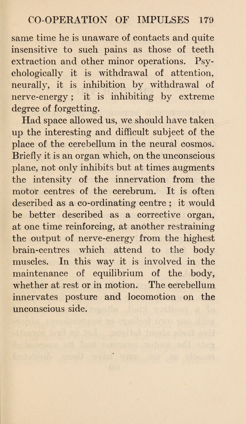 same time he is unaware of contacts and quite insensitive to such pains as those of teeth extraction and other minor operations. Psy¬ chologically it is withdrawal of attention, neurally, it is inhibition by withdrawal of nerve-energy; it is inhibiting by extreme degree of forgetting. Had space allowed us, we should have taken up the interesting and difficult subject of the place of the cerebellum in the neural cosmos. Briefly it is an organ which, on the unconscious plane, not only inhibits but at times augments the intensity of the innervation from the motor centres of the cerebrum. It is often described as a co-ordinating centre ; it would be better described as a corrective organ, at one time reinforcing, at another restraining the output of nerve-energy from the highest brain-centres which attend to the body muscles. In this way it is involved in the maintenance of equilibrium of the body, wrhether at rest or in motion. The cerebellum, innervates posture and locomotion on the unconscious side.