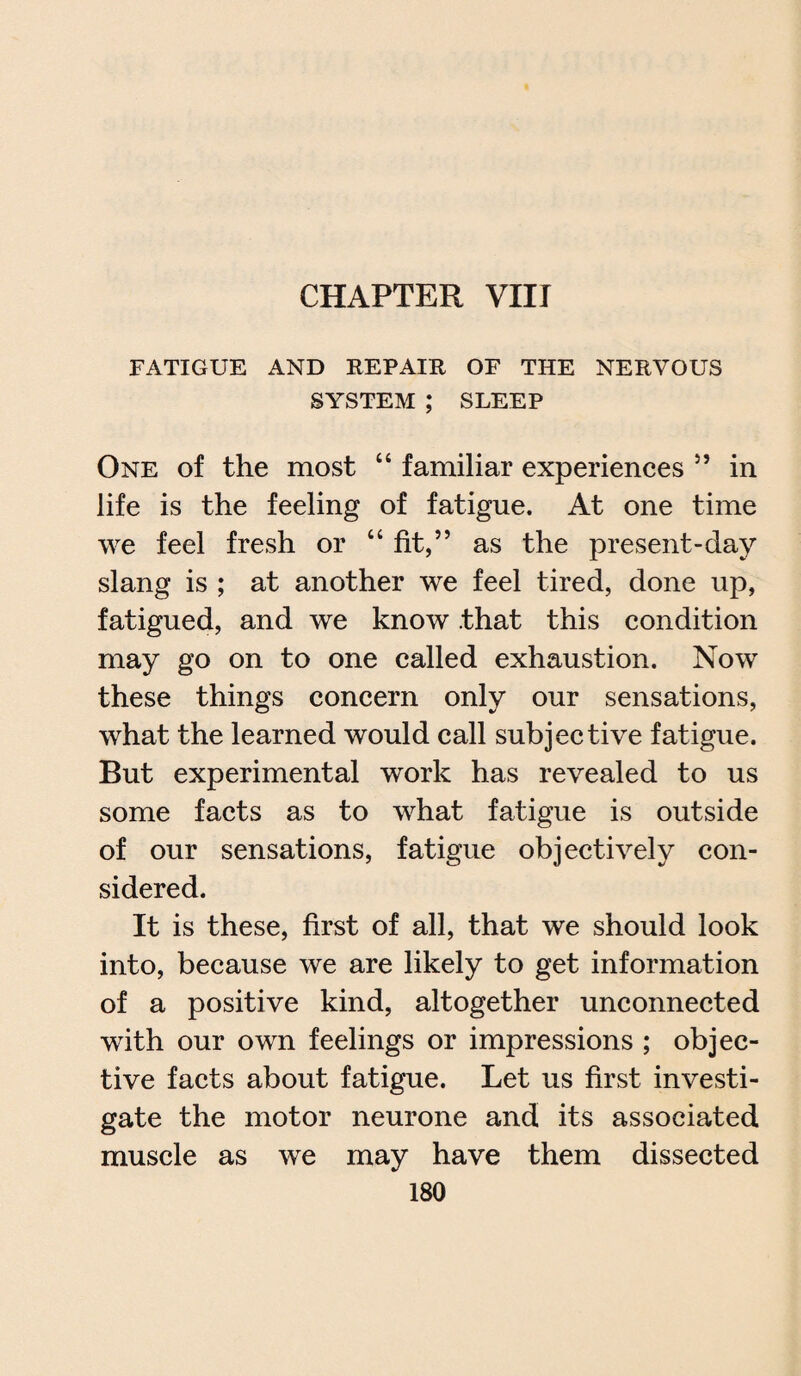 FATIGUE AND REPAIR OF THE NERVOUS SYSTEM ; SLEEP One of the most “ familiar experiences ” in life is the feeling of fatigue. At one time we feel fresh or “fit,” as the present-day slang is ; at another we feel tired, done up, fatigued, and we know that this condition may go on to one called exhaustion. Now these things concern only our sensations, what the learned would call subjective fatigue. But experimental work has revealed to us some facts as to what fatigue is outside of our sensations, fatigue objectively con¬ sidered. It is these, first of all, that we should look into, because we are likely to get information of a positive kind, altogether unconnected with our own feelings or impressions ; objec¬ tive facts about fatigue. Let us first investi¬ gate the motor neurone and its associated muscle as we may have them dissected