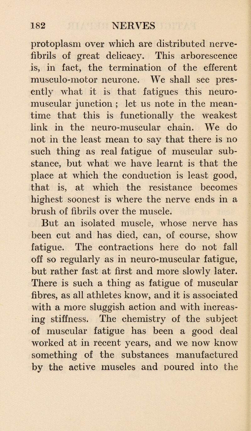 protoplasm over which are distributed nerve- fibrils of great delicacy. This arborescence is, in fact, the termination of the efferent musculo-motor neurone. We shall see pres¬ ently what it is that fatigues this neuro¬ muscular junction ; let us note in the mean¬ time that this is functionally the weakest link in the neuro-muscular chain. We do not in the least mean to say that there is no such thing as real fatigue of muscular sub¬ stance, but what we have learnt is that the place at which the conduction is least good, that is, at which the resistance becomes highest soonest is where the nerve ends in a brush of fibrils over the muscle. But an isolated muscle, whose nerve has been cut and has died, can, of course, show fatigue. The contractions here do not fall off so regularly as in neuro-muscular fatigue, but rather fast at first and more slowly later. There is such a thing as fatigue of muscular fibres, as all athletes know, and it is associated with a more sluggish action and with increas¬ ing stiffness. The chemistry of the subject of muscular fatigue has been a good deal worked at in recent years, and we now know something of the substances manufactured by the active muscles and poured into the