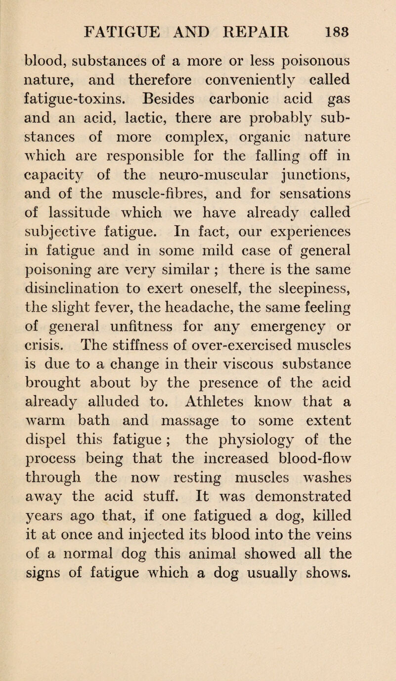 blood, substances of a more or less poisonous nature, and therefore conveniently called fatigue-toxins. Besides carbonic acid gas and an acid, lactic, there are probably sub¬ stances of more complex, organic nature which are responsible for the falling off in capacity of the neuro-muscular junctions, and of the muscle-fibres, and for sensations of lassitude which we have already called subjective fatigue. In fact, our experiences in fatigue and in some mild case of general poisoning are very similar ; there is the same disinclination to exert oneself, the sleepiness, the slight fever, the headache, the same feeling of general unfitness for any emergency or crisis. The stiffness of over-exercised muscles is due to a change in their viscous substance brought about by the presence of the acid already alluded to. Athletes know that a warm bath and massage to some extent dispel this fatigue ; the physiology of the process being that the increased blood-flow through the now resting muscles washes away the acid stuff. It was demonstrated years ago that, if one fatigued a dog, killed it at once and injected its blood into the veins of a normal dog this animal showed all the signs of fatigue which a dog usually shows.