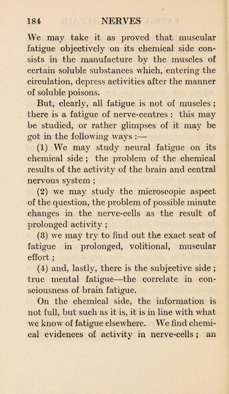 We may take it as proved that muscular fatigue objectively on its chemical side con¬ sists in the manufacture by the muscles of certain soluble substances which, entering the circulation, depress activities after the manner of soluble poisons. But, clearly, all fatigue is not of muscles ; there is a fatigue of nerve-centres : this may be studied, or rather glimpses of it may be got in the following ways :— (1) We may study neural fatigue on its chemical side ; the problem of the chemical results of the activity of the brain and central nervous system ; (2) we may study the microscopic aspect of the question, the problem of possible minute changes in the nerve-cells as the result of prolonged activity ; (3) we may try to find out the exact seat of fatigue in prolonged, volitional, muscular effort; (4) and, lastly, there is the subjective side ; true mental fatigue—the correlate in con¬ sciousness of brain fatigue. On the chemical side, the information is not full, but such as it is, it is in line with what we know of fatigue elsewhere. We find chemi¬ cal evidences of activity in nerve-cells ; an