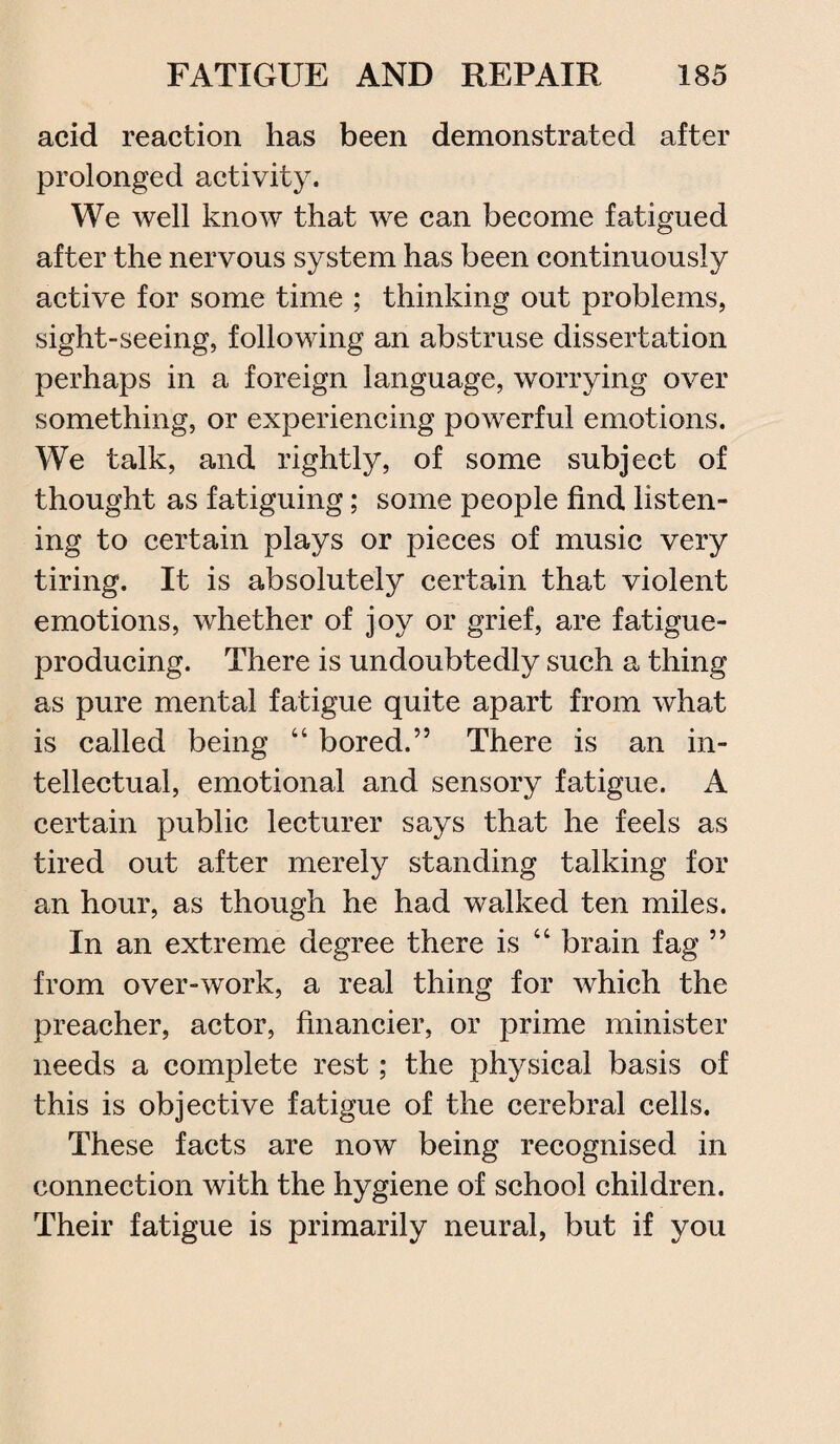 acid reaction has been demonstrated after prolonged activity. We well know that we can become fatigued after the nervous system has been continuously active for some time ; thinking out problems, sight-seeing, following an abstruse dissertation perhaps in a foreign language, worrying over something, or experiencing powerful emotions. We talk, and rightly, of some subject of thought as fatiguing; some people find listen¬ ing to certain plays or pieces of music very tiring. It is absolutely certain that violent emotions, whether of joy or grief, are fatigue- producing. There is undoubtedly such a thing as pure mental fatigue quite apart from what is called being “ bored.” There is an in¬ tellectual, emotional and sensory fatigue. A certain public lecturer says that he feels as tired out after merely standing talking for an hour, as though he had walked ten miles. In an extreme degree there is “ brain fag ” from over-work, a real thing for which the preacher, actor, financier, or prime minister needs a complete rest; the physical basis of this is objective fatigue of the cerebral cells. These facts are now being recognised in connection with the hygiene of school children. Their fatigue is primarily neural, but if you