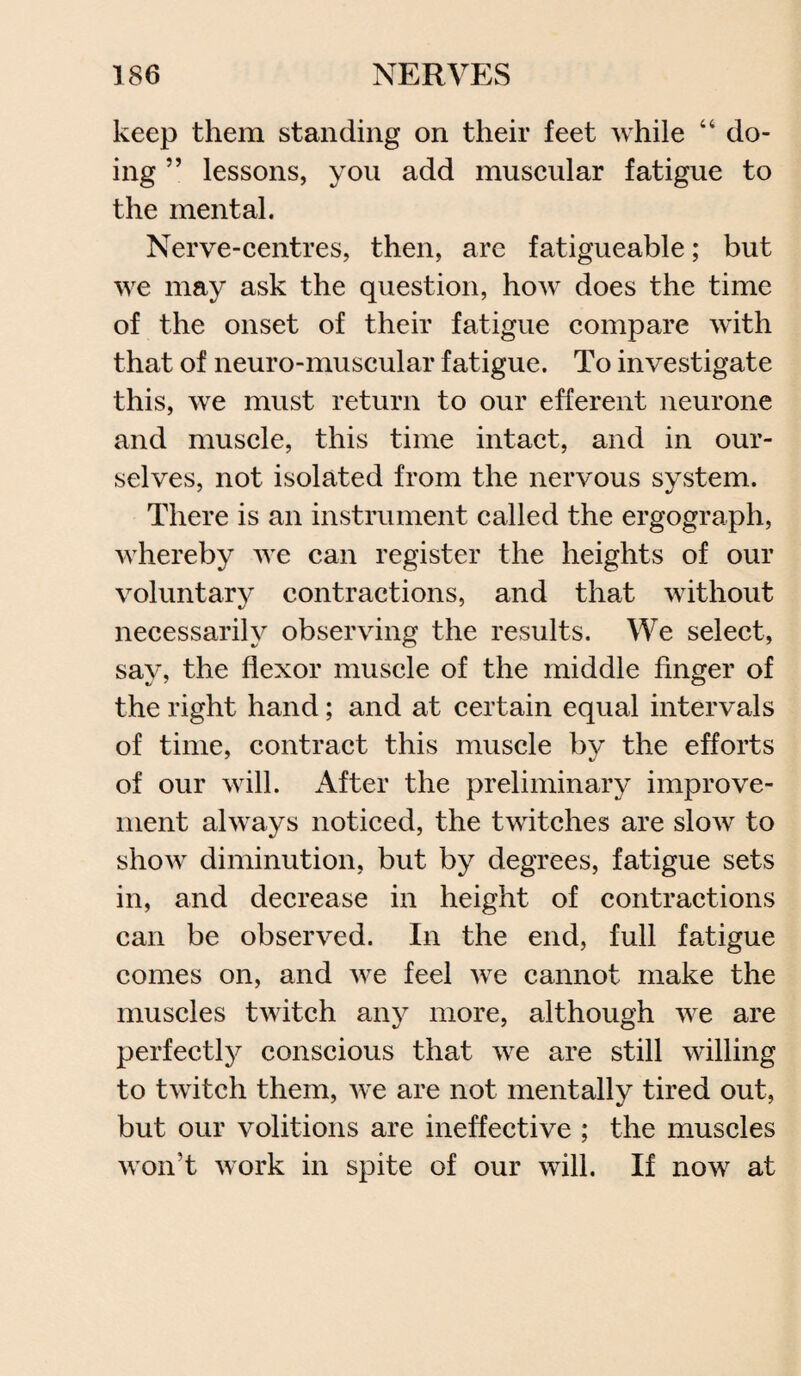 keep them standing on their feet while “ do¬ ing ” lessons, you add muscular fatigue to the mental. Nerve-centres, then, are fatigueable; but we may ask the question, how does the time of the onset of their fatigue compare with that of neuro-muscular fatigue. To investigate this, we must return to our efferent neurone and muscle, this time intact, and in our¬ selves, not isolated from the nervous system. There is an instrument called the ergograph, whereby we can register the heights of our voluntarv contractions, and that without necessarily observing the results. We select, say, the flexor muscle of the middle finger of the right hand; and at certain equal intervals of time, contract this muscle by the efforts of our will. After the preliminary improve¬ ment always noticed, the twitches are slow to show diminution, but by degrees, fatigue sets in, and decrease in height of contractions can be observed. In the end, full fatigue comes on, and we feel we cannot make the muscles twitch any more, although we are perfectly conscious that we are still willing to twitch them, we are not mentally tired out, but our volitions are ineffective ; the muscles won’t work in spite of our will. If now at