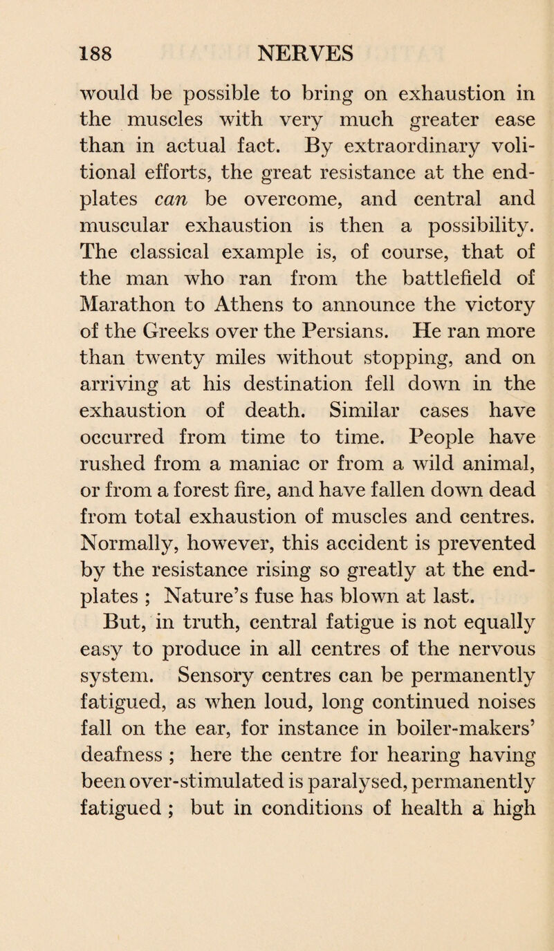 would be possible to bring on exhaustion in the muscles with very much greater ease than in actual fact. By extraordinary voli¬ tional efforts, the great resistance at the end- plates can be overcome, and central and muscular exhaustion is then a possibility. The classical example is, of course, that of the man who ran from the battlefield of Marathon to Athens to announce the victory of the Greeks over the Persians. He ran more than twenty miles without stopping, and on arriving at his destination fell down in the exhaustion of death. Similar cases have occurred from time to time. People have rushed from a maniac or from a wild animal, or from a forest fire, and have fallen down dead from total exhaustion of muscles and centres. Normally, however, this accident is prevented by the resistance rising so greatly at the end- plates ; Nature’s fuse has blown at last. But, in truth, central fatigue is not equally easy to produce in all centres of the nervous system. Sensory centres can be permanently fatigued, as when loud, long continued noises fall on the ear, for instance in boiler-makers’ deafness ; here the centre for hearing having been over-stimulated is paralysed, permanently fatigued ; but in conditions of health a high