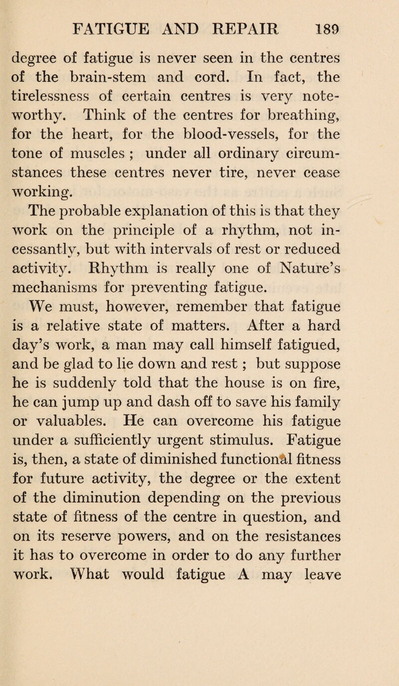 degree of fatigue is never seen in the centres of the brain-stem and cord. In fact, the tirelessness of certain centres is very note¬ worthy. Think of the centres for breathing, for the heart, for the blood-vessels, for the tone of muscles ; under all ordinary circum¬ stances these centres never tire, never cease working. The probable explanation of this is that they work on the principle of a rhythm, not in- cessantlv, but with intervals of rest or reduced activity. Rhythm is really one of Nature’s mechanisms for preventing fatigue. We must, however, remember that fatigue is a relative state of matters. After a hard day’s work, a man may call himself fatigued, and be glad to lie down and rest; but suppose he is suddenly told that the house is on fire, he can jump up and dash off to save his family or valuables. He can overcome his fatigue under a sufficiently urgent stimulus. Fatigue is, then, a state of diminished functional fitness for future activity, the degree or the extent of the diminution depending on the previous state of fitness of the centre in question, and on its reserve powers, and on the resistances it has to overcome in order to do any further work. What would fatigue A may leave