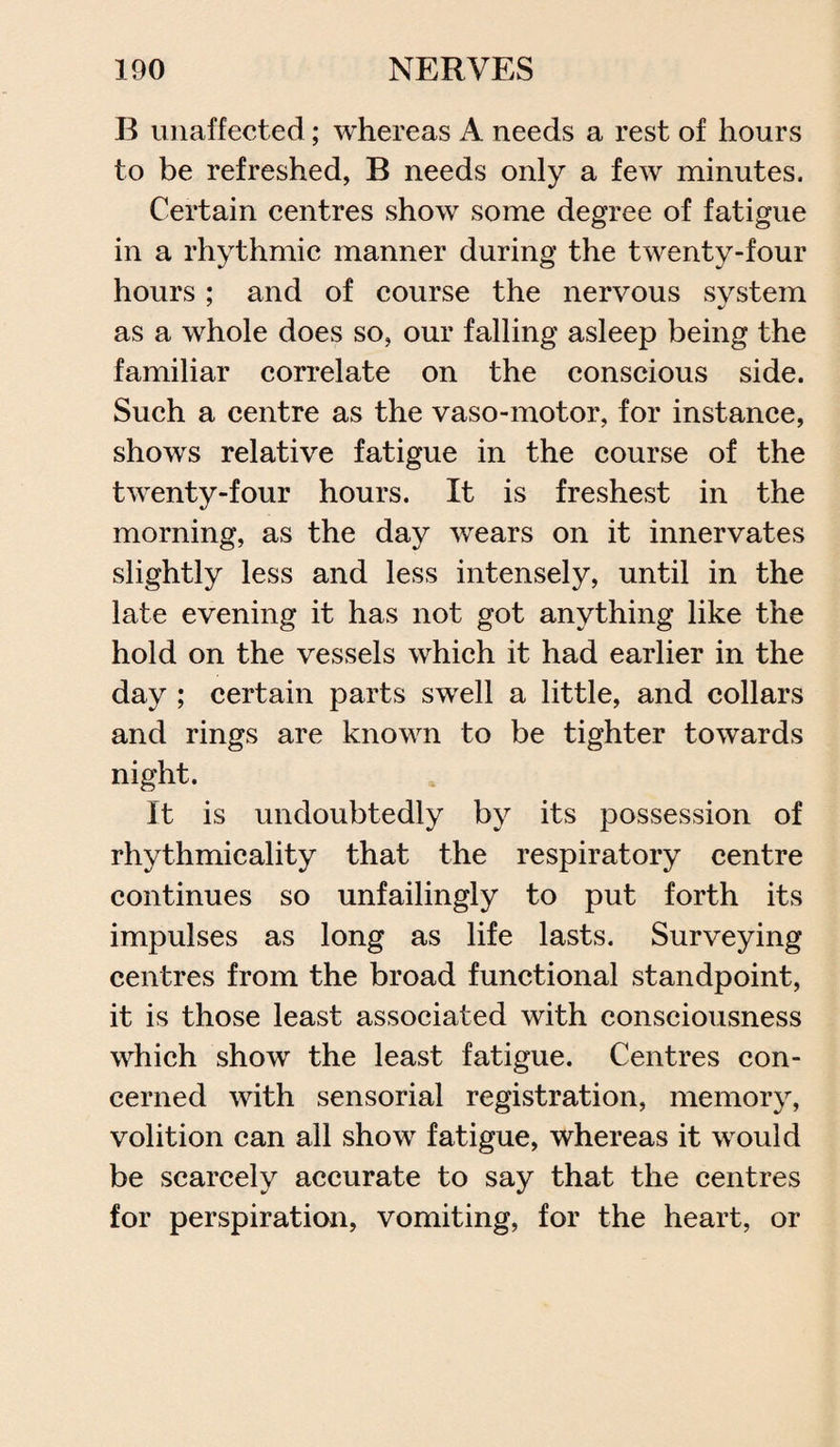 B unaffected; whereas A needs a rest of hours to be refreshed, B needs only a few minutes. Certain centres show some degree of fatigue in a rhythmic manner during the twenty-four hours ; and of course the nervous system as a whole does so, our falling asleep being the familiar correlate on the conscious side. Such a centre as the vaso-motor, for instance, shows relative fatigue in the course of the twenty-four hours. It is freshest in the morning, as the day wears on it innervates slightly less and less intensely, until in the late evening it has not got anything like the hold on the vessels which it had earlier in the day ; certain parts swell a little, and collars and rings are known to be tighter towards night. It is undoubtedly by its possession of rhythmicality that the respiratory centre continues so unfailingly to put forth its impulses as long as life lasts. Surveying centres from the broad functional standpoint, it is those least associated with consciousness which show the least fatigue. Centres con¬ cerned with sensorial registration, memory, volition can all show fatigue, whereas it would be scarcely accurate to say that the centres for perspiration, vomiting, for the heart, or