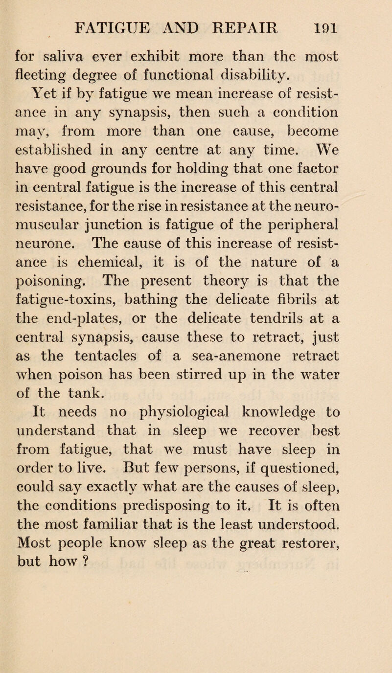 for saliva ever exhibit more than the most fleeting degree of functional disability. Yet if by fatigue we mean increase of resist¬ ance in any synapsis, then such a condition may, from more than one cause, become established in any centre at any time. We have good grounds for holding that one factor in central fatigue is the increase of this central resistance, for the rise in resistance at the neuro¬ muscular junction is fatigue of the peripheral neurone. The cause of this increase of resist¬ ance is chemical, it is of the nature of a poisoning. The present theory is that the fatigue-toxins, bathing the delicate fibrils at the end-plates, or the delicate tendrils at a central synapsis, cause these to retract, just as the tentacles of a sea-anemone retract when poison has been stirred up in the water of the tank. It needs no physiological knowledge to understand that in sleep we recover best from fatigue, that we must have sleep in order to live. But few persons, if questioned, could say exactly what are the causes of sleep, the conditions predisposing to it. It is often the most familiar that is the least understood, Most people know sleep as the great restorer, but how ?