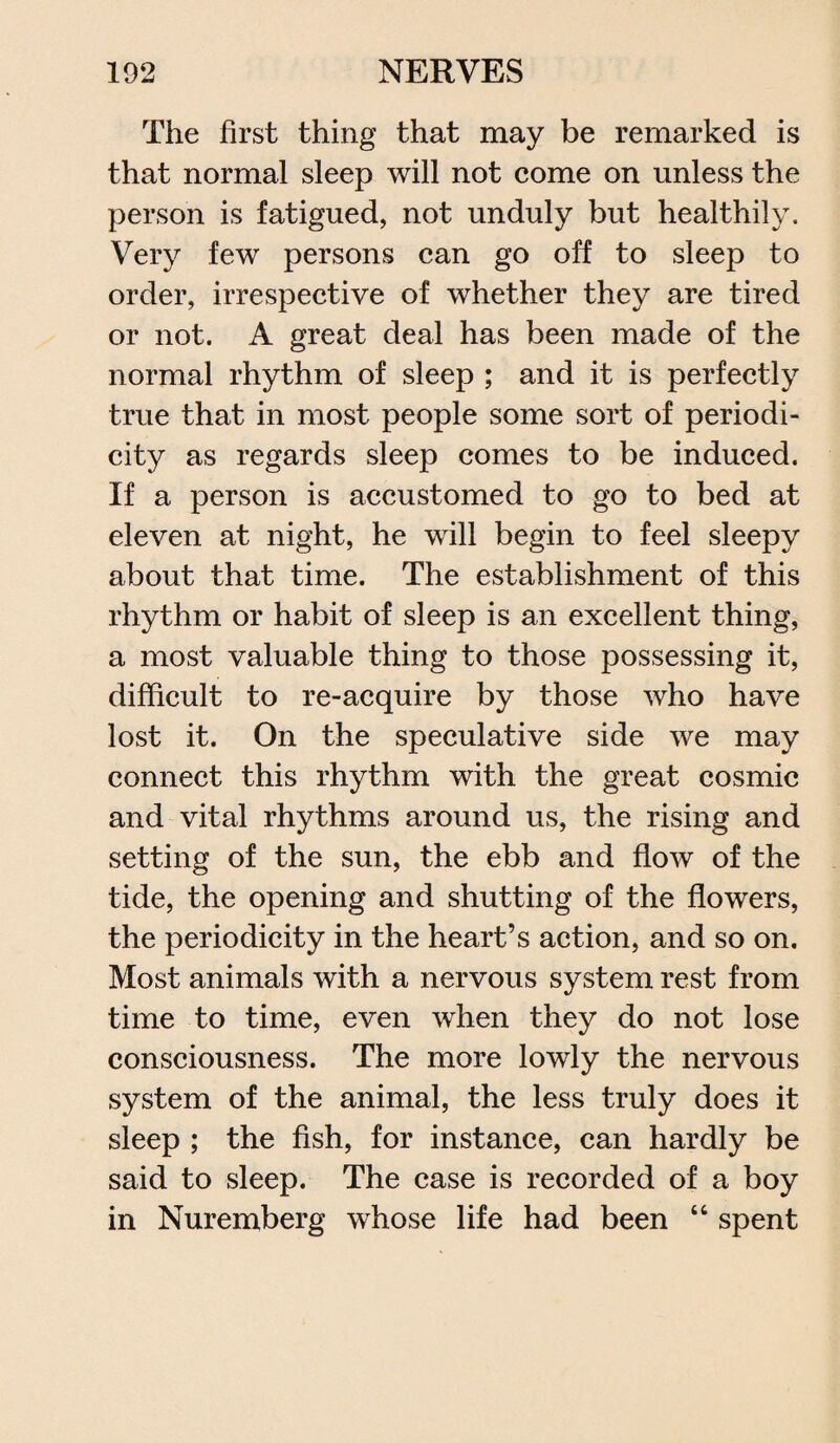 The first thing that may be remarked is that normal sleep will not come on unless the person is fatigued, not unduly but healthily. Very few persons can go off to sleep to order, irrespective of whether they are tired or not. A great deal has been made of the normal rhythm of sleep ; and it is perfectly true that in most people some sort of periodi¬ city as regards sleep comes to be induced. If a person is accustomed to go to bed at eleven at night, he will begin to feel sleepy about that time. The establishment of this rhythm or habit of sleep is an excellent thing, a most valuable thing to those possessing it, difficult to re-acquire by those who have lost it. On the speculative side we may connect this rhythm with the great cosmic and vital rhythms around us, the rising and setting of the sun, the ebb and flow of the tide, the opening and shutting of the flowers, the periodicity in the heart’s action, and so on. Most animals with a nervous system rest from time to time, even when they do not lose consciousness. The more lowly the nervous system of the animal, the less truly does it sleep ; the fish, for instance, can hardly be said to sleep. The case is recorded of a boy in Nuremberg whose life had been “ spent