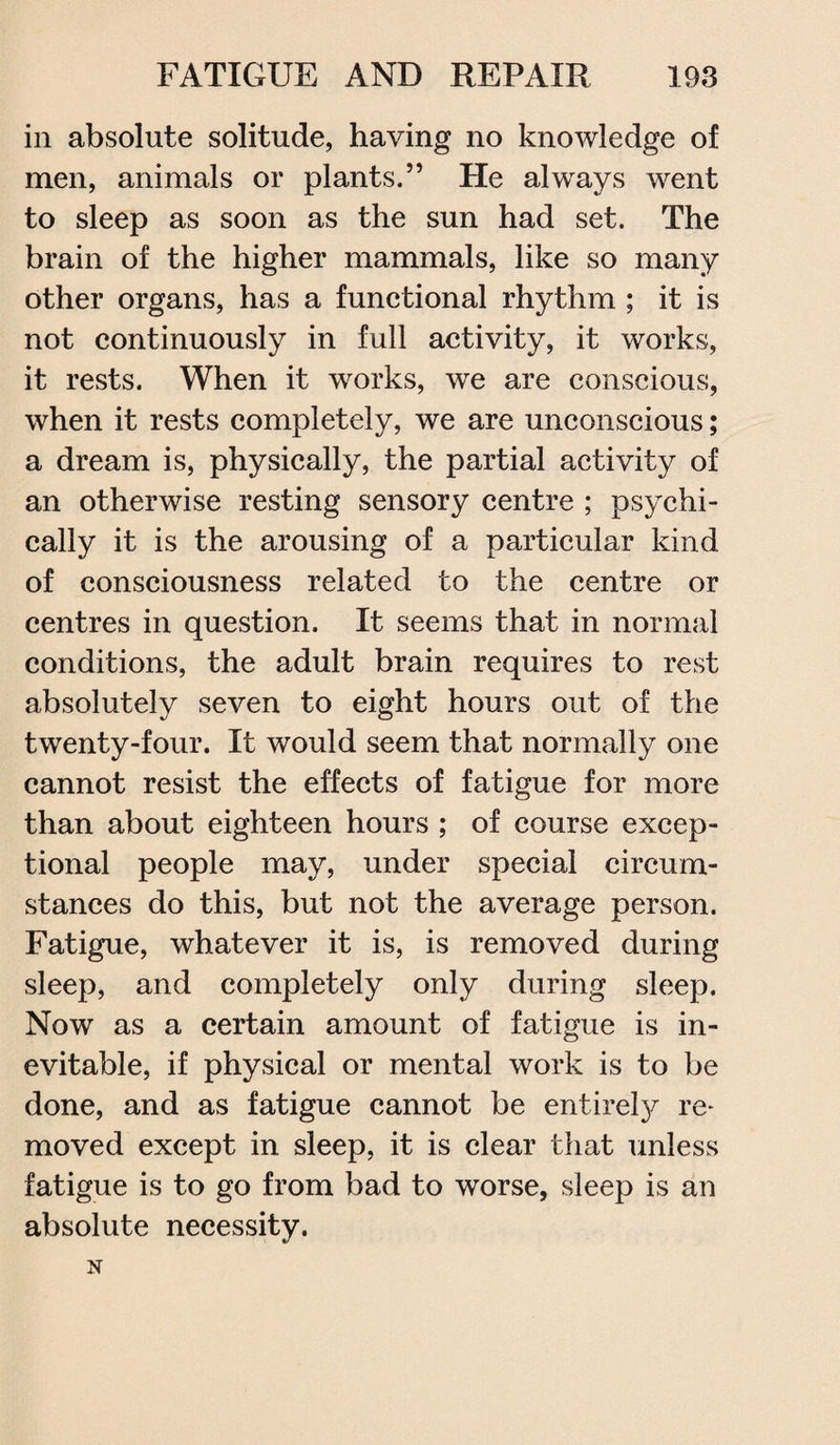 in absolute solitude, having no knowledge of men, animals or plants.” He always went to sleep as soon as the sun had set. The brain of the higher mammals, like so many other organs, has a functional rhythm ; it is not continuously in full activity, it works, it rests. When it works, we are conscious, when it rests completely, we are unconscious; a dream is, physically, the partial activity of an otherwise resting sensory centre ; psychi¬ cally it is the arousing of a particular kind of consciousness related to the centre or centres in question. It seems that in normal conditions, the adult brain requires to rest absolutely seven to eight hours out of the twenty-four. It would seem that normally one cannot resist the effects of fatigue for more than about eighteen hours ; of course excep¬ tional people may, under special circum¬ stances do this, but not the average person. Fatigue, whatever it is, is removed during sleep, and completely only during sleep. Now as a certain amount of fatigue is in¬ evitable, if physical or mental work is to be done, and as fatigue cannot be entirely re- moved except in sleep, it is clear that unless fatigue is to go from bad to worse, sleep is an absolute necessity.