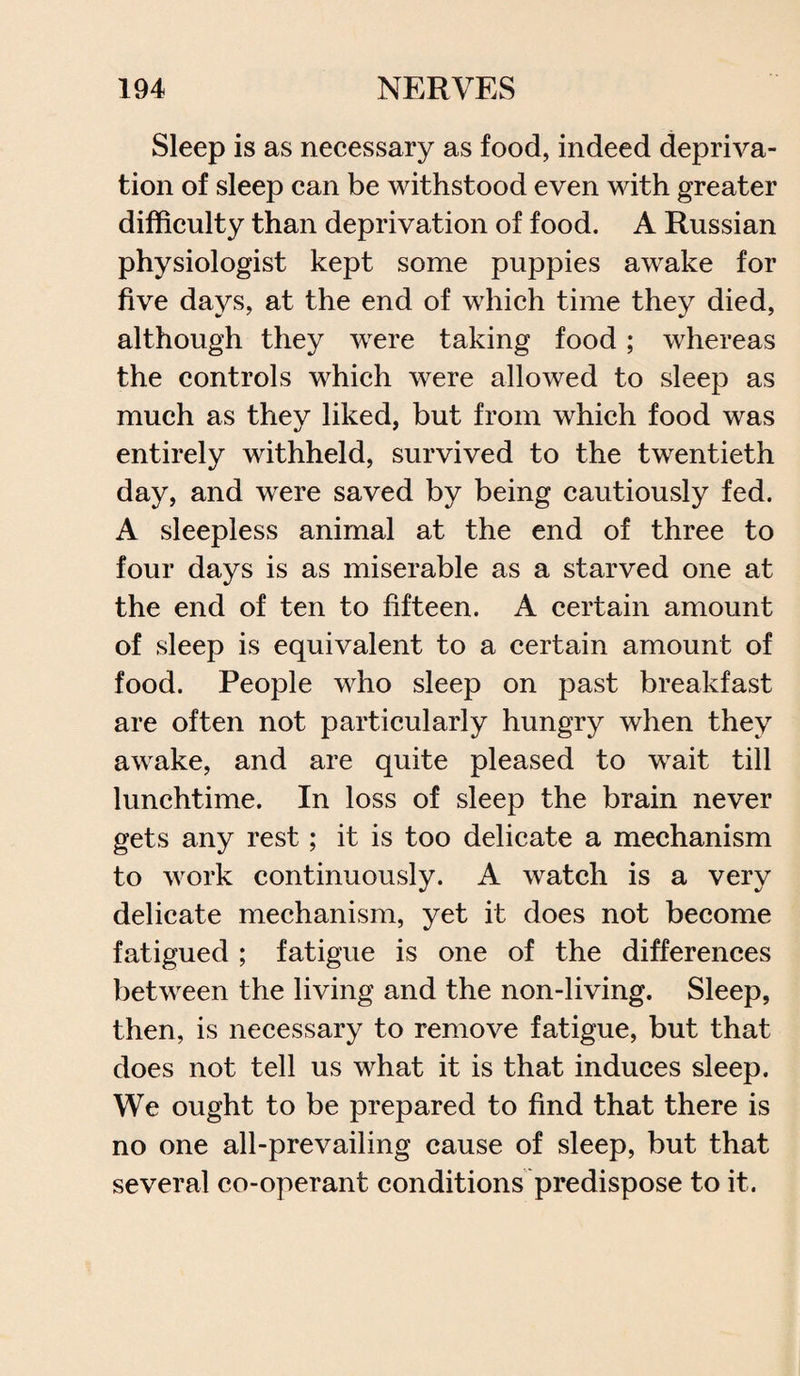 Sleep is as necessary as food, indeed depriva¬ tion of sleep can be withstood even with greater difficulty than deprivation of food. A Russian physiologist kept some puppies awake for five days, at the end of which time they died, although they were taking food; whereas the controls which were allowed to sleep as much as they liked, but from which food was entirely withheld, survived to the twentieth day, and were saved by being cautiously fed. A sleepless animal at the end of three to four days is as miserable as a starved one at the end of ten to fifteen. A certain amount of sleep is equivalent to a certain amount of food. People who sleep on past breakfast are often not particularly hungry when they awake, and are quite pleased to wait till lunchtime. In loss of sleep the brain never gets any rest; it is too delicate a mechanism to work continuously. A watch is a very delicate mechanism, yet it does not become fatigued ; fatigue is one of the differences between the living and the non-living. Sleep, then, is necessary to remove fatigue, but that does not tell us what it is that induces sleep. We ought to be prepared to find that there is no one all-prevailing cause of sleep, but that several co-operant conditions predispose to it.