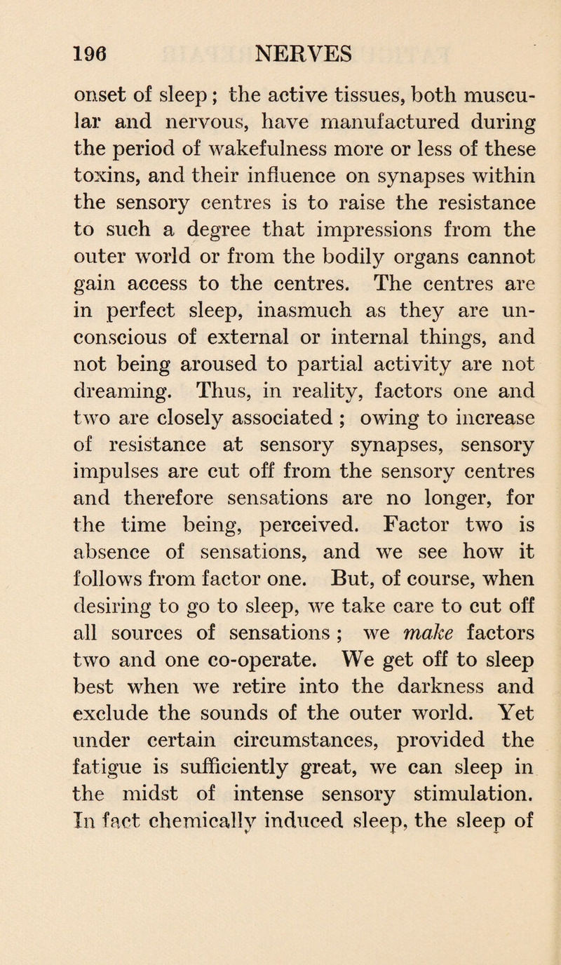 onset of sleep; the active tissues, both muscu¬ lar and nervous, have manufactured during the period of wakefulness more or less of these toxins, and their influence on synapses within the sensory centres is to raise the resistance to such a degree that impressions from the outer world or from the bodily organs cannot gain access to the centres. The centres are in perfect sleep, inasmuch as they are un¬ conscious of external or internal things, and not being aroused to partial activity are not dreaming. Thus, in reality, factors one and two are closely associated ; owing to increase of resistance at sensory synapses, sensory impulses are cut off from the sensory centres and therefore sensations are no longer, for the time being, perceived. Factor two is absence of sensations, and we see how it follows from factor one. But, of course, when desiring to go to sleep, we take care to cut off all sources of sensations ; we make factors two and one co-operate. We get off to sleep best when we retire into the darkness and exclude the sounds of the outer world. Yet under certain circumstances, provided the fatigue is sufficiently great, we can sleep in the midst of intense sensory stimulation. In fact chemically induced sleep, the sleep of