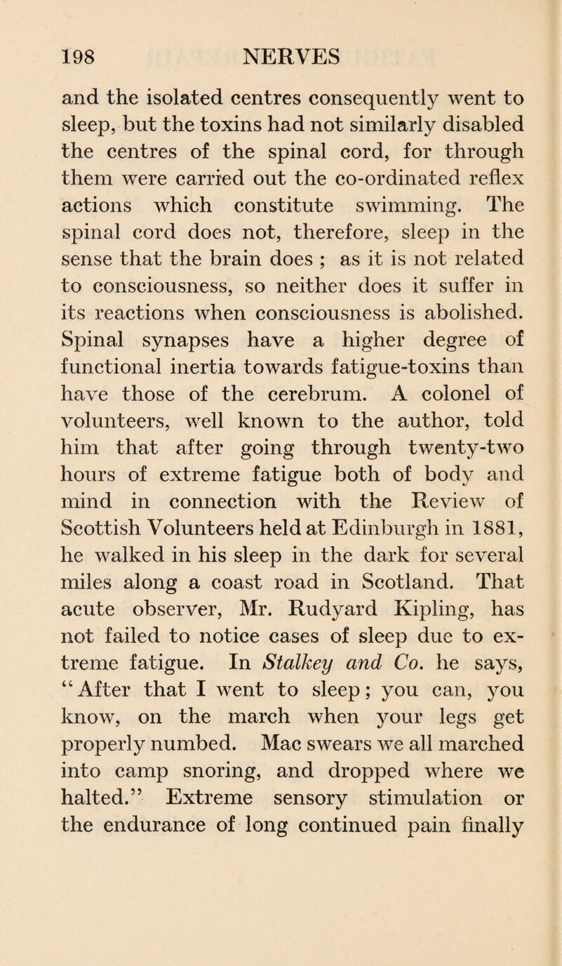 and the isolated centres consequently went to sleep, but the toxins had not similarly disabled the centres of the spinal cord, for through them were carried out the co-ordinated reflex actions which constitute swimming. The spinal cord does not, therefore, sleep in the sense that the brain does ; as it is not related to consciousness, so neither does it suffer in its reactions when consciousness is abolished. Spinal synapses have a higher degree of functional inertia towards fatigue-toxins than have those of the cerebrum. A colonel of volunteers, well known to the author, told him that after going through twenty-two hours of extreme fatigue both of body and mind in connection with the Review of Scottish Volunteers held at Edinburgh in 1881, he walked in his sleep in the dark for several miles along a coast road in Scotland. That acute observer, Mr. Rudyard Kipling, has not failed to notice cases of sleep due to ex¬ treme fatigue. In Stalkey and Co. he says, “After that I went to sleep; you can, you know, on the march when your legs get properly numbed. Mac swears we all marched into camp snoring, and dropped where we halted.” Extreme sensory stimulation or the endurance of long continued pain finally