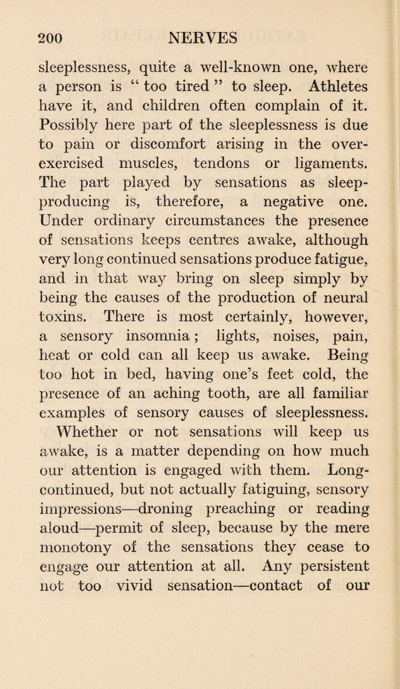 sleeplessness, quite a well-known one, where a person is “ too tired ” to sleep. Athletes have it, and children often complain of it. Possibly here part of the sleeplessness is due to pain or discomfort arising in the over¬ exercised muscles, tendons or ligaments. The part played by sensations as sleep- producing is, therefore, a negative one. Under ordinary circumstances the presence of sensations keeps centres awake, although very long continued sensations produce fatigue, and in that way bring on sleep simply by being the causes of the production of neural toxins. There is most certainly, however, a sensory insomnia; lights, noises, pain, heat or cold can all keep us awake. Being too hot in bed, having one’s feet cold, the presence of an aching tooth, are all familiar examples of sensory causes of sleeplessness. Whether or not sensations will keep us awake, is a matter depending on how much our attention is engaged with them. Long- continued, but not actually fatiguing, sensory impressions—droning preaching or reading aloud—permit of sleep, because by the mere monotony of the sensations they cease to engage our attention at all. Any persistent not too vivid sensation—contact of our