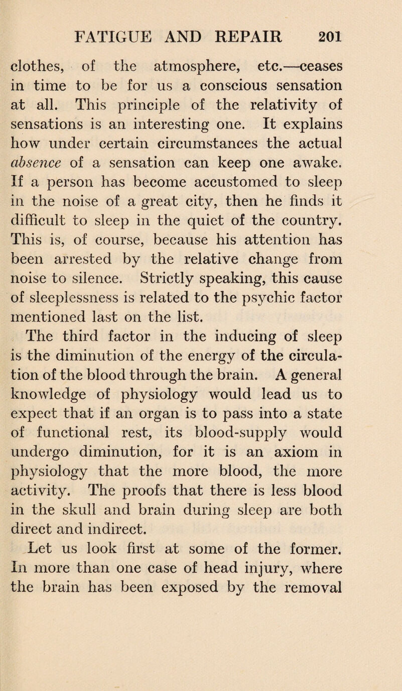 clothes, of the atmosphere, etc.—ceases in time to be for us a conscious sensation at all. This principle of the relativity of sensations is an interesting one. It explains how under certain circumstances the actual absence of a sensation can keep one awake. If a person has become accustomed to sleep in the noise of a great city, then he finds it difficult to sleep in the quiet of the country. This is, of course, because his attention has been arrested by the relative change from noise to silence. Strictly speaking, this cause of sleeplessness is related to the psychic factor mentioned last on the list. The third factor in the inducing of sleep is the diminution of the energy of the circula¬ tion of the blood through the brain. A general knowledge of physiology would lead us to expect that if an organ is to pass into a state of functional rest, its blood-supply would undergo diminution, for it is an axiom in physiology that the more blood, the more activity. The proofs that there is less blood in the skull and brain during sleep are both direct and indirect. Let us look first at some of the former. In more than one case of head injury, where the brain has been exposed by the removal