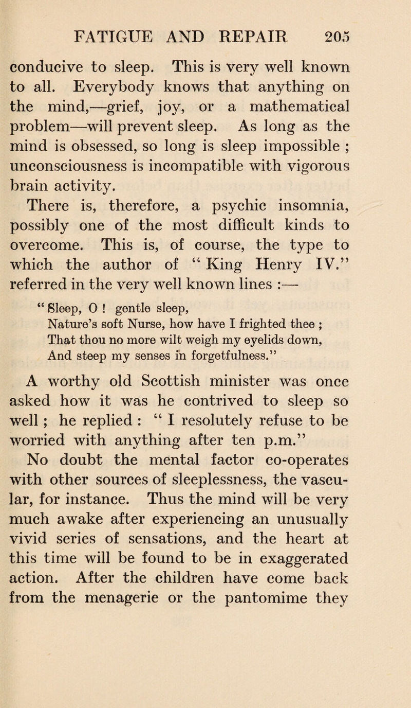 conducive to sleep. This is very well known to all. Everybody knows that anything on the mind,—grief, joy, or a mathematical problem—will prevent sleep. As long as the mind is obsessed, so long is sleep impossible ; unconsciousness is incompatible with vigorous brain activity. There is, therefore, a psychic insomnia, possibly one of the most difficult kinds to overcome. This is, of course, the type to which the author of “ King Henry IV.” referred in the very well known lines :— “ Sleep, 0 ! gentle sleep, Nature’s soft Nurse, how have I frighted thee ; That thou no more wilt weigh my eyelids down, And steep my senses in forgetfulness.” A worthy old Scottish minister was once asked how it was he contrived to sleep so well; he replied : “I resolutely refuse to be worried with anything after ten p.m.” No doubt the mental factor co-operates with other sources of sleeplessness, the vascu¬ lar, for instance. Thus the mind will be very much awake after experiencing an unusually vivid series of sensations, and the heart at this time will be found to be in exaggerated action. After the children have come back from the menagerie or the pantomime they