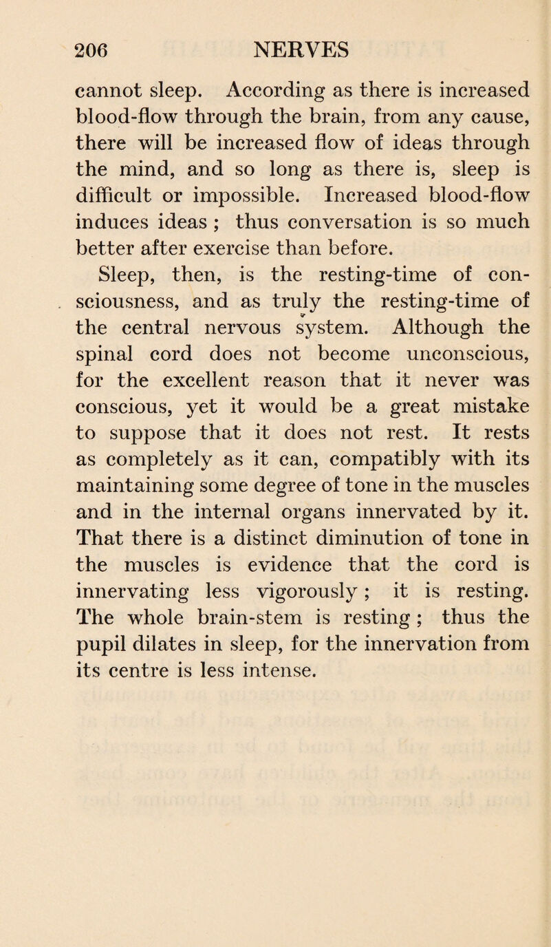 cannot sleep. According as there is increased blood-flow through the brain, from any cause, there will be increased flow of ideas through the mind, and so long as there is, sleep is difficult or impossible. Increased blood-flow induces ideas ; thus conversation is so much better after exercise than before. Sleep, then, is the resting-time of con¬ sciousness, and as truly the resting-time of the central nervous system. Although the spinal cord does not become unconscious, for the excellent reason that it never was conscious, yet it would be a great mistake to suppose that it does not rest. It rests as completely as it can, compatibly with its maintaining some degree of tone in the muscles and in the internal organs innervated by it. That there is a distinct diminution of tone in the muscles is evidence that the cord is innervating less vigorously; it is resting. The whole brain-stem is resting ; thus the pupil dilates in sleep, for the innervation from its centre is less intense.