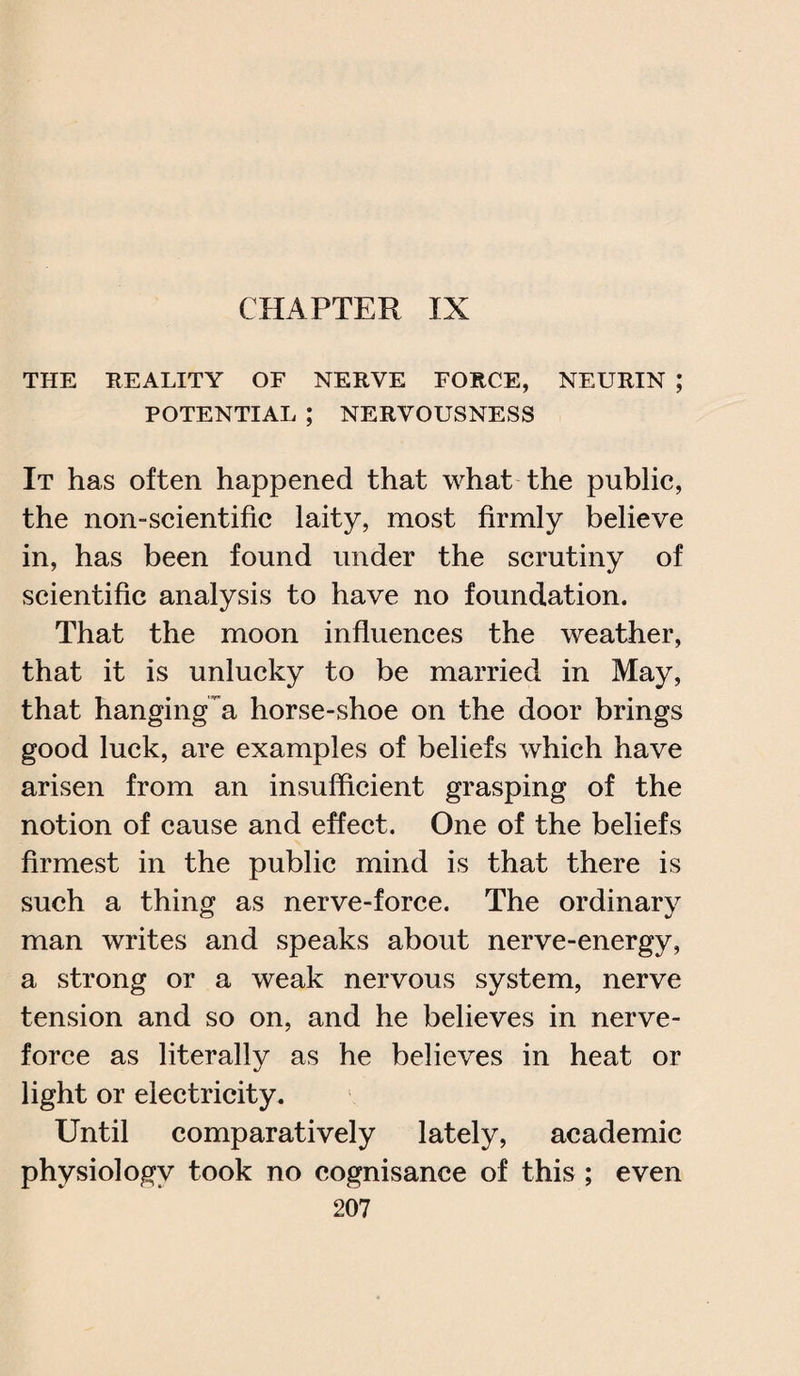 CHAPTER IX THE REALITY OF NERVE FORCE, NEURIN ; POTENTIAL ; NERVOUSNESS It has often happened that what the public, the non-scientific laity, most firmly believe in, has been found under the scrutiny of scientific analysis to have no foundation. That the moon influences the weather, that it is unlucky to be married in May, that hangings horse-shoe on the door brings good luck, are examples of beliefs which have arisen from an insufficient grasping of the notion of cause and effect. One of the beliefs firmest in the public mind is that there is such a thing as nerve-force. The ordinary man writes and speaks about nerve-energy, a strong or a weak nervous system, nerve tension and so on, and he believes in nerve- force as literally as he believes in heat or light or electricity. Until comparatively lately, academic physiology took no cognisance of this ; even