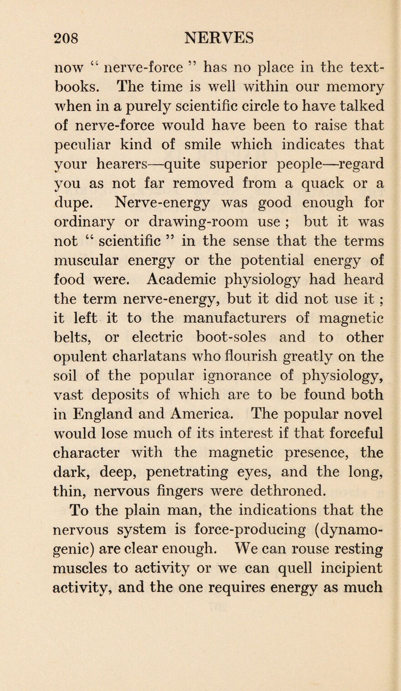 now “ nerve-force ” has no place in the text¬ books. The time is well within our memory when in a purely scientific circle to have talked of nerve-force would have been to raise that peculiar kind of smile which indicates that your hearers—quite superior people—regard you as not far removed from a quack or a dupe. Nerve-energy was good enough for ordinary or drawing-room use ; but it was not “ scientific ” in the sense that the terms muscular energy or the potential energy of food were. Academic physiology had heard the term nerve-energy, but it did not use it; it left it to the manufacturers of magnetic belts, or electric boot-soles and to other opulent charlatans who flourish greatly on the soil of the popular ignorance of physiology, vast deposits of which are to be found both in England and America. The popular novel would lose much of its interest if that forceful character with the magnetic presence, the dark, deep, penetrating eyes, and the long, thin, nervous fingers were dethroned. To the plain man, the indications that the nervous system is force-producing (dynamo- genic) are clear enough. We can rouse resting muscles to activity or we can quell incipient activity, and the one requires energy as much