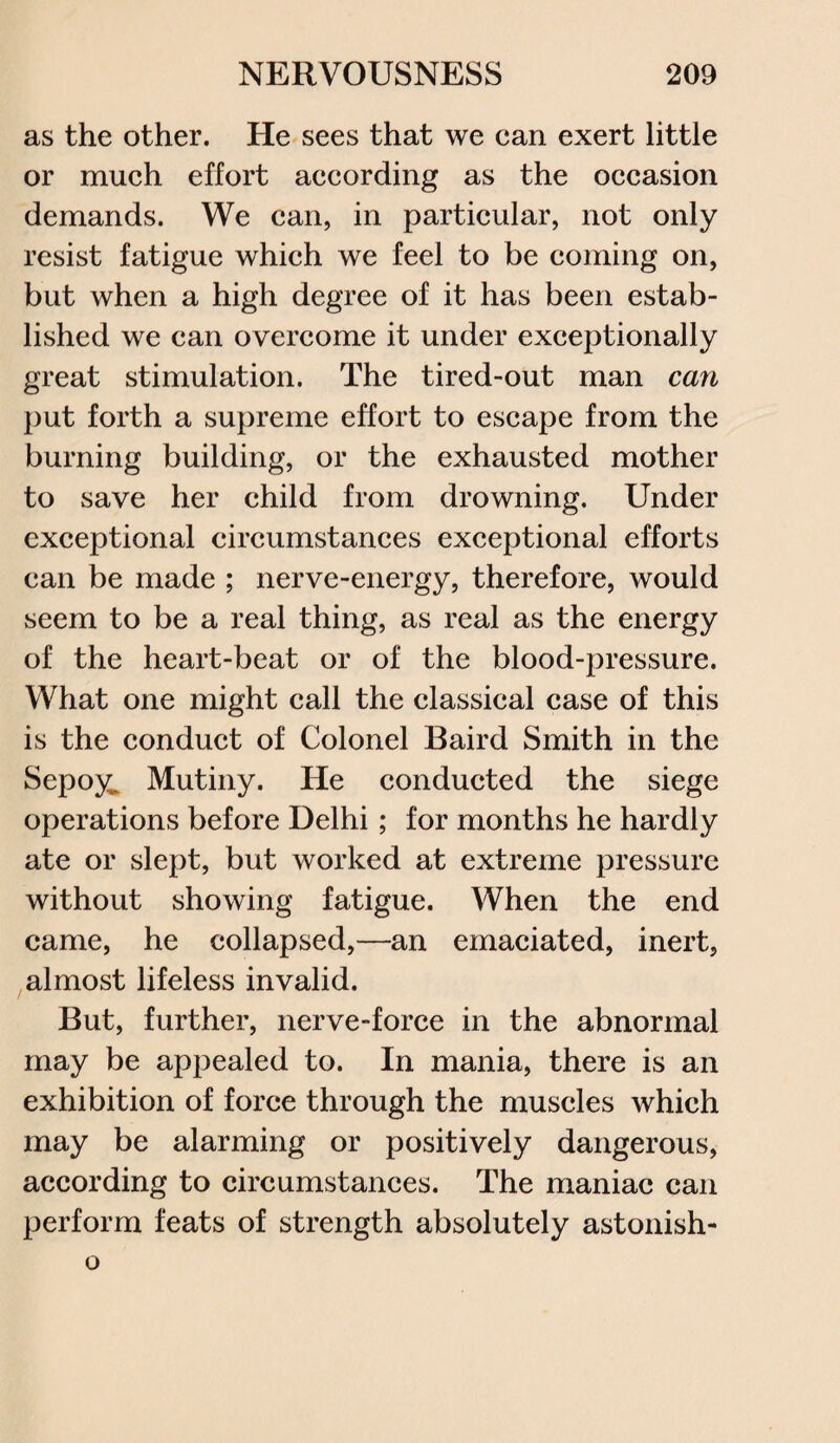 as the other. He sees that we ean exert little or much effort according as the occasion demands. We can, in particular, not only resist fatigue which we feel to be coming on, but when a high degree of it has been estab¬ lished we can overcome it under exceptionally great stimulation. The tired-out man can put forth a supreme effort to escape from the burning building, or the exhausted mother to save her child from drowning. Under exceptional circumstances exceptional efforts can be made ; nerve-energy, therefore, would seem to be a real thing, as real as the energy of the heart-beat or of the blood-pressure. What one might call the classical case of this is the conduct of Colonel Baird Smith in the Sepoy. Mutiny. He conducted the siege operations before Delhi; for months he hardly ate or slept, but worked at extreme pressure without showing fatigue. When the end came, he collapsed,—an emaciated, inert, almost lifeless invalid. But, further, nerve-force in the abnormal may be appealed to. In mania, there is an exhibition of force through the muscles which may be alarming or positively dangerous, according to circumstances. The maniac can perform feats of strength absolutely astonish- o
