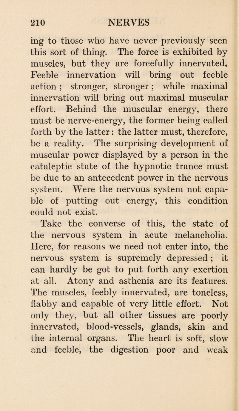 ing to those who have never previously seen this sort of thing. The force is exhibited by muscles, but they are forcefully innervated. Feeble innervation will bring out feeble action; stronger, stronger; while maximal innervation will bring out maximal muscular effort. Behind the muscular energy, there must be nerve-energy, the former being called forth by the latter: the latter must, therefore, be a reality. The surprising development of muscular power displayed by a person in the cataleptic state of the hypnotic trance must be due to an antecedent power in the nervous system. Were the nervous system not capa¬ ble of putting out energy, this condition could not exist. Take the converse of this, the state of the nervous system in acute melancholia. Here, for reasons we need not enter into, the nervous system is supremely depressed ; it can hardly be got to put forth any exertion at all. Atony and asthenia are its features. The muscles, feebly innervated, are toneless, flabby and capable of very little effort. Not only they, but all other tissues are poorly innervated, blood-vessels, glands, skin and the internal organs. The heart is soft, slow and feeble, the digestion poor and weak