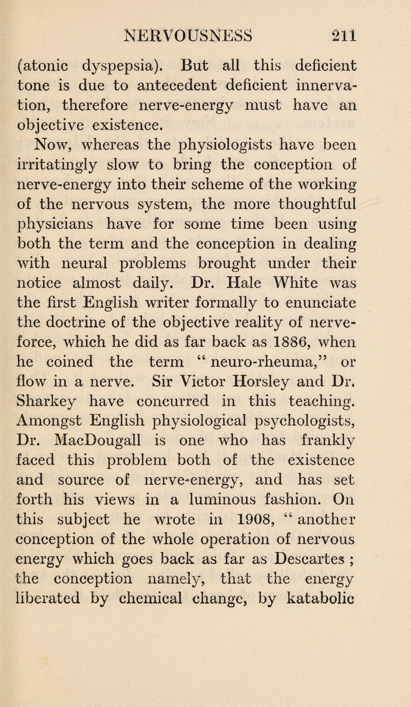 (atonic dyspepsia). But all this deficient tone is due to antecedent deficient innerva¬ tion, therefore nerve-energy must have an objective existence. Now, whereas the physiologists have been irritatingly slow to bring the conception of nerve-energy into their scheme of the working of the nervous system, the more thoughtful physicians have for some time been using both the term and the conception in dealing with neural problems brought under their notice almost daily. Dr. Hale White was the first English writer formally to enunciate the doctrine of the objective reality of nerve- force, which he did as far back as 1886, when he coined the term 44 neuro-rheuma,” or flow in a nerve. Sir Victor Horsley and Dr. Sharkey have concurred in this teaching. Amongst English physiological psychologists, Dr. MacBougall is one who has frankly faced this problem both of the existence and source of nerve-energy, and has set forth his views in a luminous fashion. On this subject he wrote in 1908, 44 another conception of the whole operation of nervous energy which goes back as far as Descartes ; the conception namely, that the energy liberated by chemical change, by katabolic