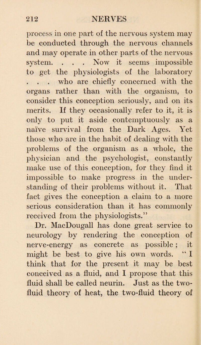 process in one part of the nervous system may be conducted through the nervous channels and may operate in other parts of the nervous system. . . . Now it seems impossible to get the physiologists of the laboratory . . . who are chiefly concerned with the organs rather than with the organism, to consider this conception seriously, and on its merits. If they occasionally refer to it, it is only to put it aside contemptuously as a naive survival from the Dark Ages. Yet those who are in the habit of dealing with the problems of the organism as a whole, the physician and the psychologist, constantly make use of this conception, for they find it impossible to make progress in the under¬ standing of their problems without it. That fact gives the conception a claim to a more serious consideration than it has commonly received from the physiologists.” Dr. MacDougall has done great service to neurology by rendering the conception of nerve-energy as concrete as possible; it might be best to give his own words. “ I think that for the present it may be best conceived as a fluid, and I propose that this fluid shall be called neurin. Just as the two- fluid theory of heat, the two-fluid theory of