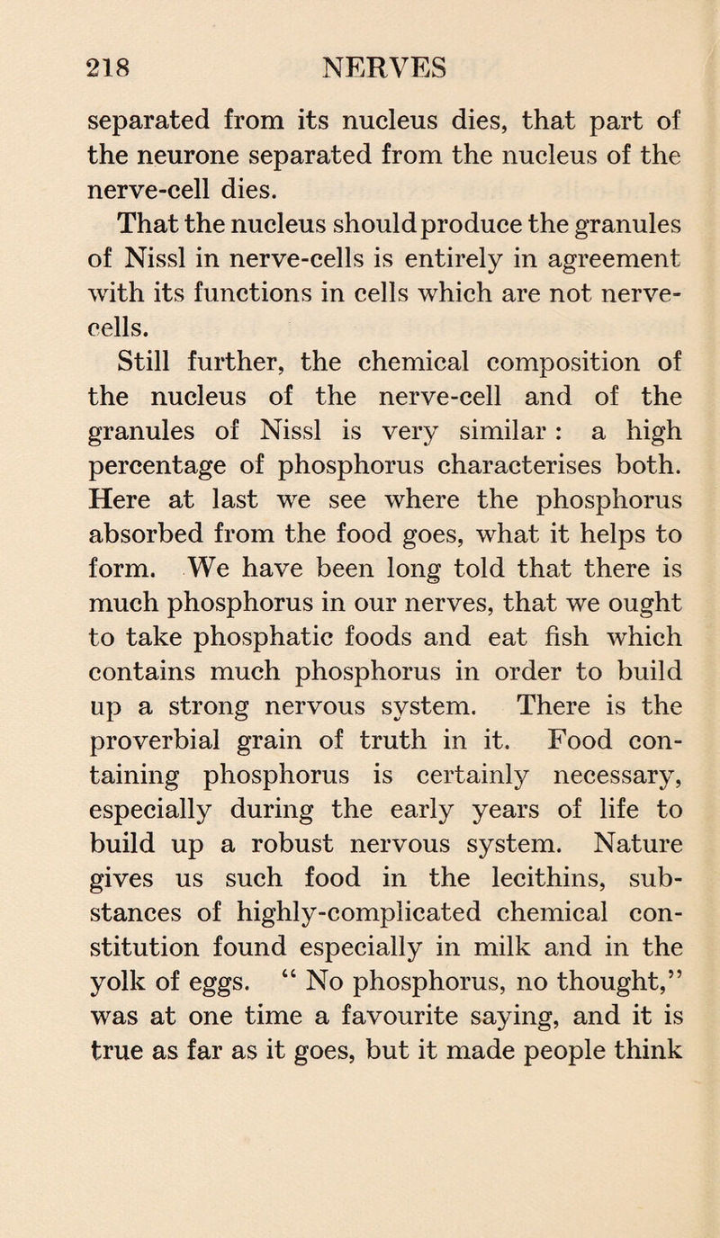 separated from its nucleus dies, that part of the neurone separated from the nucleus of the nerve-cell dies. That the nucleus should produce the granules of Nissl in nerve-cells is entirely in agreement with its functions in cells which are not nerve- cells. Still further, the chemical composition of the nucleus of the nerve-cell and of the granules of Nissl is very similar: a high percentage of phosphorus characterises both. Here at last we see where the phosphorus absorbed from the food goes, what it helps to form. We have been long told that there is much phosphorus in our nerves, that we ought to take phosphatic foods and eat fish which contains much phosphorus in order to build up a strong nervous system. There is the proverbial grain of truth in it. Food con¬ taining phosphorus is certainly necessary, especially during the early years of life to build up a robust nervous system. Nature gives us such food in the lecithins, sub¬ stances of highly-complicated chemical con¬ stitution found especially in milk and in the yolk of eggs. “ No phosphorus, no thought,” was at one time a favourite saying, and it is true as far as it goes, but it made people think