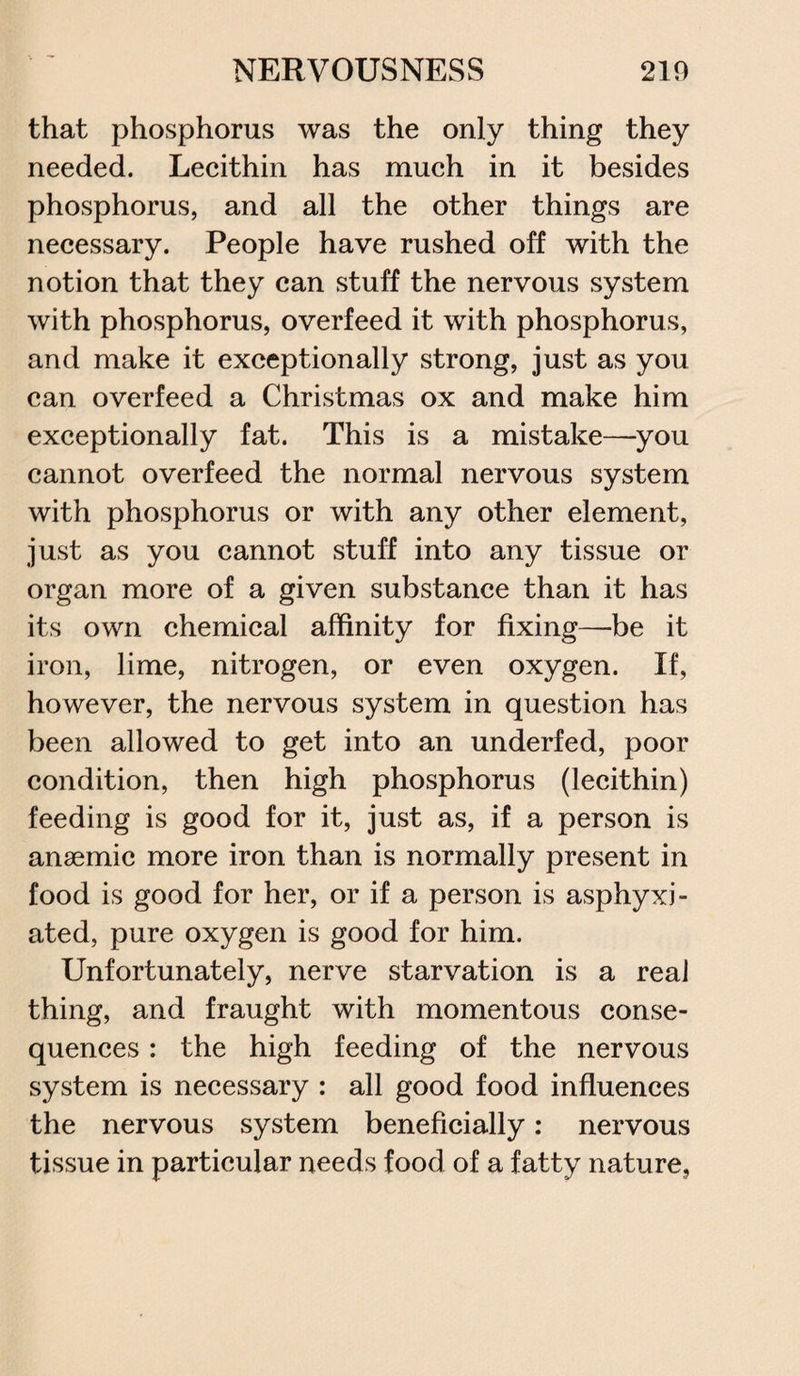 that phosphorus was the only thing they needed. Lecithin has much in it besides phosphorus, and all the other things are necessary. People have rushed off with the notion that they can stuff the nervous system with phosphorus, overfeed it with phosphorus, and make it exceptionally strong, just as you can overfeed a Christmas ox and make him exceptionally fat. This is a mistake—you cannot overfeed the normal nervous system with phosphorus or with any other element, just as you cannot stuff into any tissue or organ more of a given substance than it has its own chemical affinity for fixing—be it iron, lime, nitrogen, or even oxygen. If, however, the nervous system in question has been allowed to get into an underfed, poor condition, then high phosphorus (lecithin) feeding is good for it, just as, if a person is anaemic more iron than is normally present in food is good for her, or if a person is asphyxi¬ ated, pure oxygen is good for him. Unfortunately, nerve starvation is a real thing, and fraught with momentous conse¬ quences : the high feeding of the nervous system is necessary : all good food influences the nervous system beneficially: nervous tissue in particular needs food of a fatty nature,