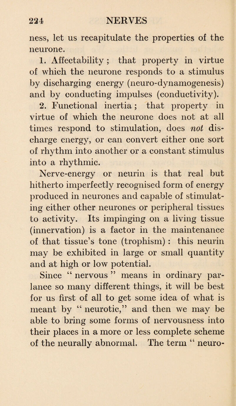 ness, let us recapitulate the properties of the neurone. 1. Affectability ; that property in virtue of which the neurone responds to a stimulus by discharging energy (neuro-dynamogenesis) and by conducting impulses (conductivity). 2. Functional inertia; that property in virtue of which the neurone does not at all times respond to stimulation, does not dis¬ charge energy, or can convert either one sort of rhythm into another or a constant stimulus into a rhythmic. Nerve-energy or neurin is that real but hitherto imperfectly recognised form of energy produced in neurones and capable of stimulat¬ ing either other neurones or peripheral tissues to activity. Its impinging on a living tissue (innervation) is a factor in the maintenance of that tissue’s tone (trophism) : this neurin may be exhibited in large or small quantity and at high or low potential. Since “ nervous ” means in ordinary par¬ lance so many different things, it will be best for us first of all to get some idea of what is meant by “ neurotic,” and then we may be able to bring some forms of nervousness into their places in a more or less complete scheme of the neurally abnormal. The term “ neuro-