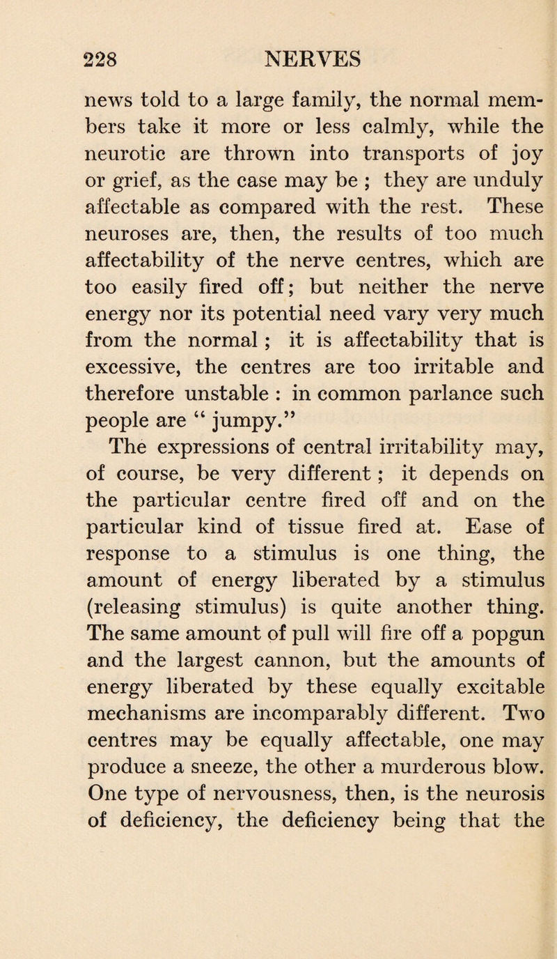 news told to a large family, the normal mem¬ bers take it more or less calmly, while the neurotic are thrown into transports of joy or grief, as the case may be ; they are unduly affectable as compared with the rest. These neuroses are, then, the results of too much affectability of the nerve centres, which are too easily fired off; but neither the nerve energy nor its potential need vary very much from the normal; it is affectability that is excessive, the centres are too irritable and therefore unstable : in common parlance such people are “ jumpy.” The expressions of central irritability may, of course, be very different; it depends on the particular centre fired off and on the particular kind of tissue fired at. Ease of response to a stimulus is one thing, the amount of energy liberated by a stimulus (releasing stimulus) is quite another thing. The same amount of pull will fire off a popgun and the largest cannon, but the amounts of energy liberated by these equally excitable mechanisms are incomparably different. Two centres may be equally affectable, one may produce a sneeze, the other a murderous blow. One type of nervousness, then, is the neurosis of deficiency, the deficiency being that the