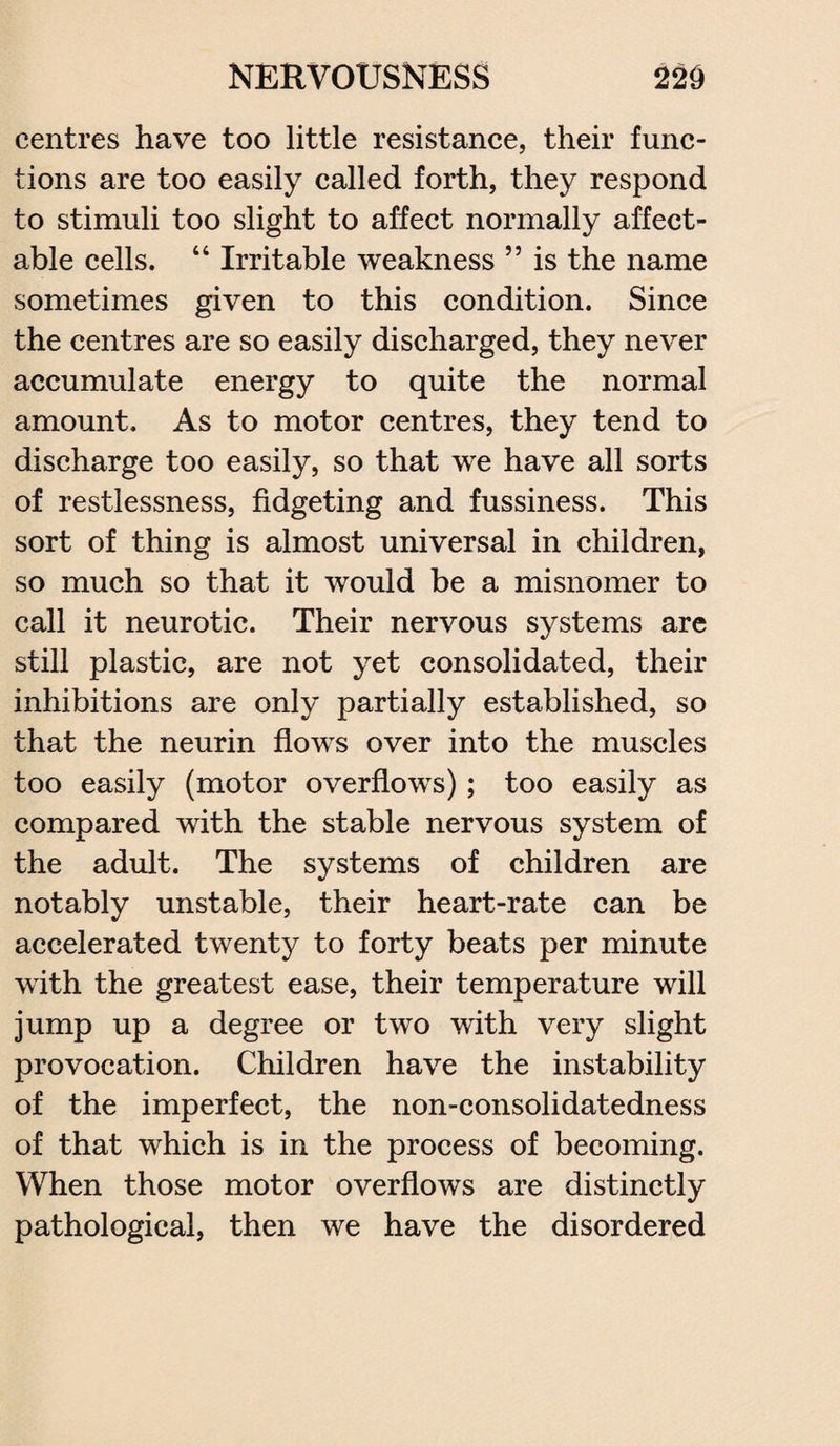 centres have too little resistance, their func¬ tions are too easily called forth, they respond to stimuli too slight to affect normally affect- able cells. “ Irritable weakness ” is the name sometimes given to this condition. Since the centres are so easily discharged, they never accumulate energy to quite the normal amount. As to motor centres, they tend to discharge too easily, so that we have all sorts of restlessness, fidgeting and fussiness. This sort of thing is almost universal in children, so much so that it would be a misnomer to call it neurotic. Their nervous systems are still plastic, are not yet consolidated, their inhibitions are only partially established, so that the neurin flows over into the muscles too easily (motor overflows); too easily as compared with the stable nervous system of the adult. The systems of children are notably unstable, their heart-rate can be accelerated twenty to forty beats per minute with the greatest ease, their temperature will jump up a degree or two with very slight provocation. Children have the instability of the imperfect, the non-consolidatedness of that which is in the process of becoming. When those motor overflows are distinctly pathological, then we have the disordered