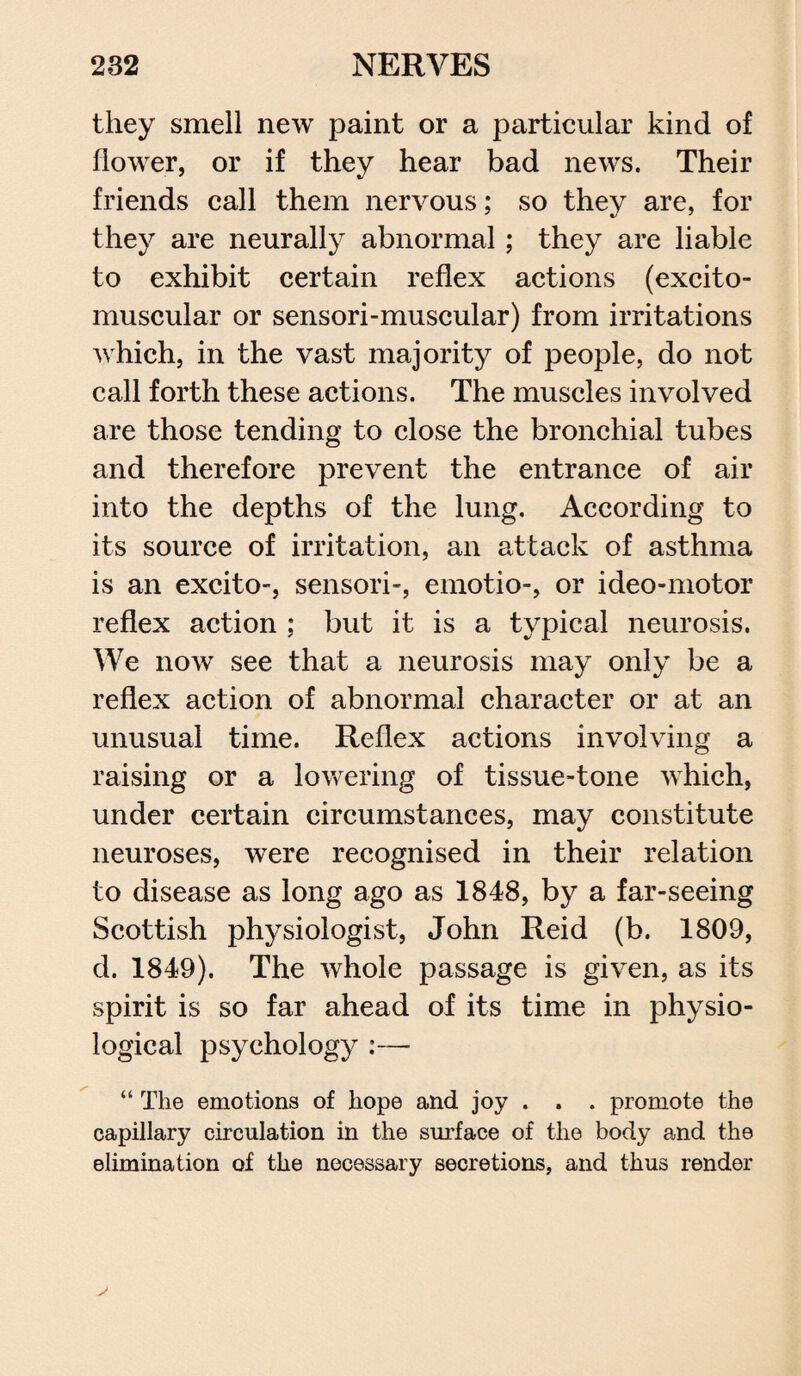 they smell new paint or a particular kind of flower, or if they hear bad news. Their friends call them nervous; so they are, for they are neurally abnormal ; they are liable to exhibit certain reflex actions (excito- muscular or sensori-muscular) from irritations which, in the vast majority of people, do not call forth these actions. The muscles involved are those tending to close the bronchial tubes and therefore prevent the entrance of air into the depths of the lung. According to its source of irritation, an attack of asthma is an excito-, sensori-, emotio-, or ideo-motor reflex action ; but it is a typical neurosis. We now see that a neurosis may only be a reflex action of abnormal character or at an unusual time. Reflex actions involving a raising or a lowering of tissue-tone which, under certain circumstances, may constitute neuroses, were recognised in their relation to disease as long ago as 1848, by a far-seeing Scottish physiologist, John Reid (b. 1809, d. 1849). The whole passage is given, as its spirit is so far ahead of its time in physio¬ logical psychology :— “ The emotions of hope and joy . . . promote the capillary circulation in the surface of the body and the elimination of the necessary secretions, and thus render