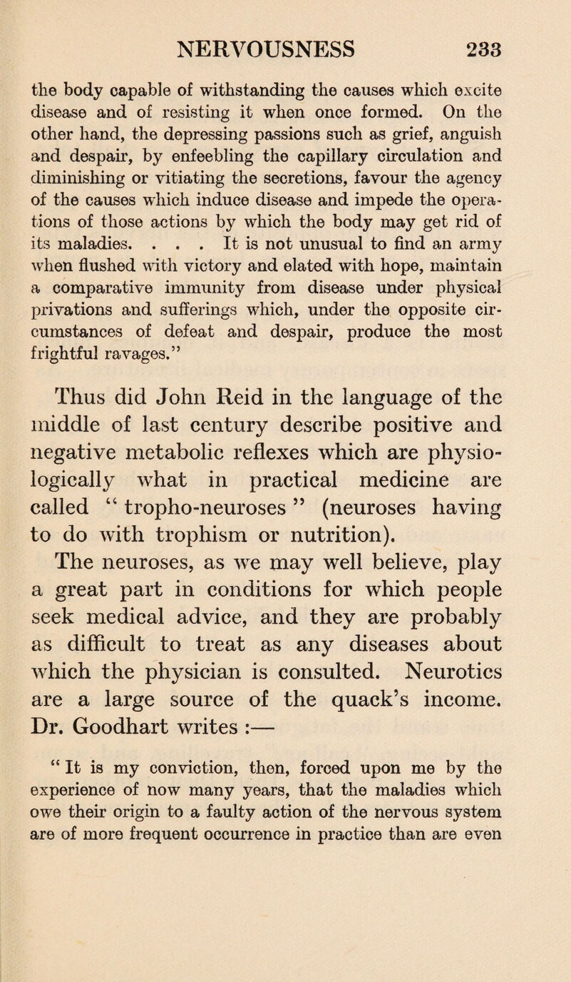 the body capable of withstanding the causes which excite disease and of resisting it when once formed. On the other hand, the depressing passions such as grief, anguish and despair, by enfeebling the capillary circulation and diminishing or vitiating the secretions, favour the agency of the causes which induce disease and impede the opera¬ tions of those actions by which the body may get rid of its maladies. ... It is not unusual to find an army when flushed with victory and elated with hope, maintain a comparative immunity from disease under physical privations and sufferings which, under the opposite cir¬ cumstances of defeat and despair, produce the most frightful ravages.” Thus did John Reid in the language of the middle of last century describe positive and negative metabolic reflexes which are physio¬ logically what in practical medicine are called 44 tropho-neuroses ” (neuroses having to do with trophism or nutrition). The neuroses, as we may well believe, play a great part in conditions for which people seek medical advice, and they are probably as difficult to treat as any diseases about which the physician is consulted. Neurotics are a large source of the quack’s income. Dr. Goodhart writes :— “It is my conviction, then, forced upon me by the experience of now many years, that the maladies which owe their origin to a faulty action of the nervous system are of more frequent occurrence in practice than are even