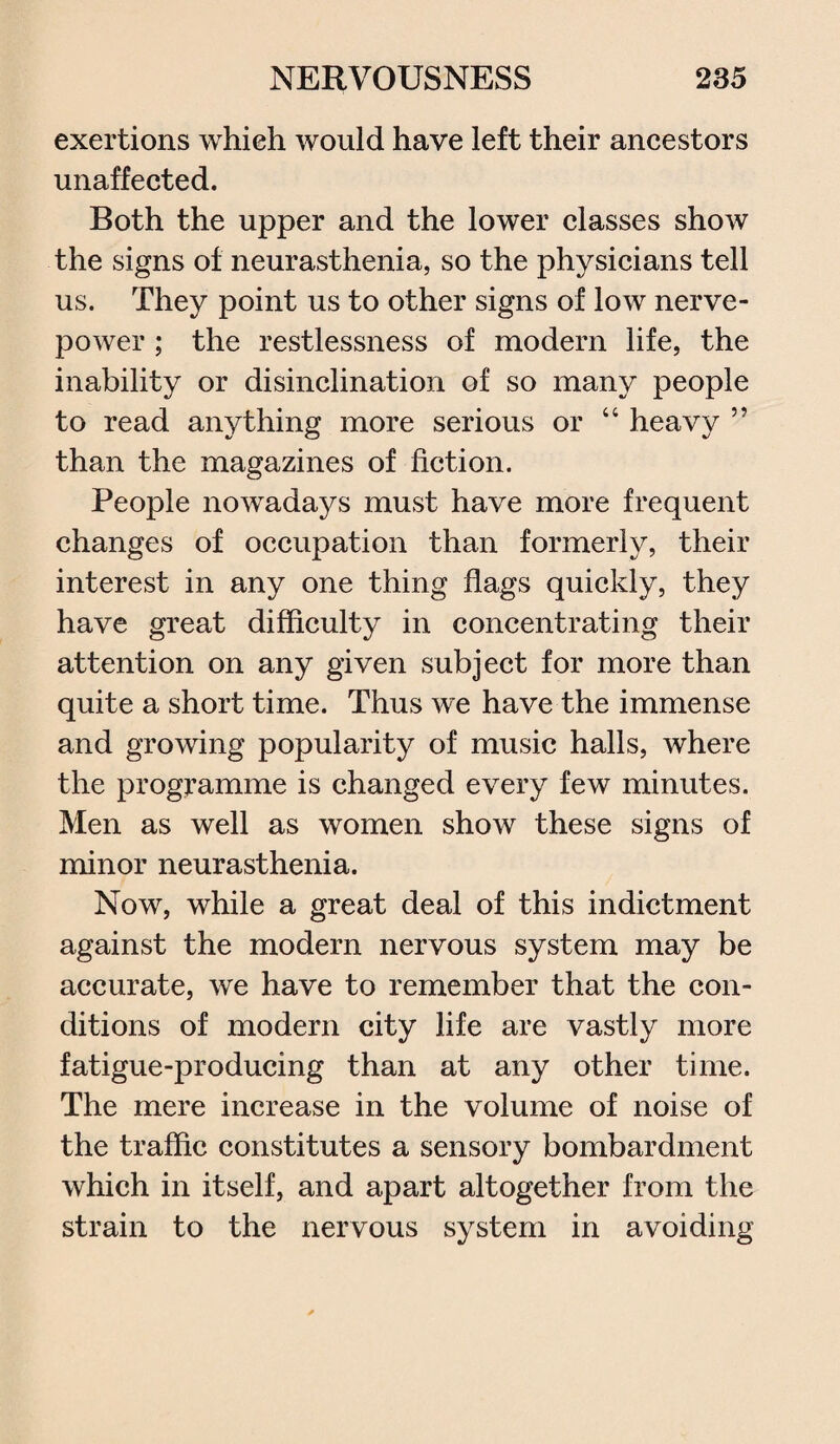 exertions which would have left their ancestors unaffected. Both the upper and the lower classes show the signs of neurasthenia, so the physicians tell us. They point us to other signs of low nerve- power ; the restlessness of modern life, the inability or disinclination of so many people to read anything more serious or “ heavy ” than the magazines of fiction. People nowadays must have more frequent changes of occupation than formerly, their interest in any one thing flags quickly, they have great difficulty in concentrating their attention on any given subject for more than quite a short time. Thus we have the immense and growing popularity of music halls, where the programme is changed every few minutes. Men as well as women show these signs of minor neurasthenia. Now, while a great deal of this indictment against the modern nervous system may be accurate, we have to remember that the con¬ ditions of modern city life are vastly more fatigue-producing than at any other time. The mere increase in the volume of noise of the traffic constitutes a sensory bombardment which in itself, and apart altogether from the strain to the nervous system in avoiding