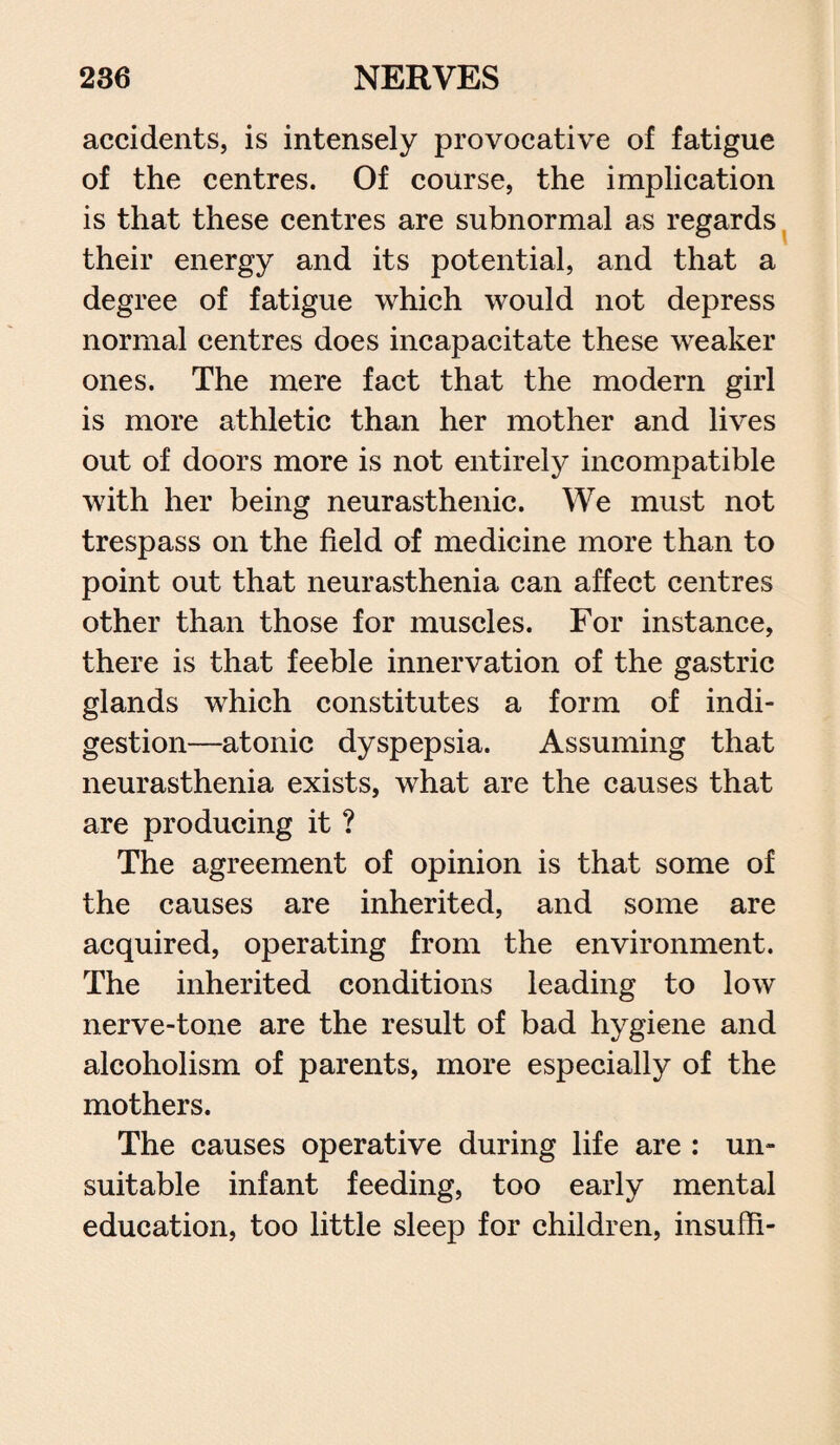 accidents, is intensely provocative of fatigue of the centres. Of course, the implication is that these centres are subnormal as regards their energy and its potential, and that a degree of fatigue which would not depress normal centres does incapacitate these weaker ones. The mere fact that the modern girl is more athletic than her mother and lives out of doors more is not entirely incompatible with her being neurasthenic. We must not trespass on the field of medicine more than to point out that neurasthenia can affect centres other than those for muscles. For instance, there is that feeble innervation of the gastric glands which constitutes a form of indi¬ gestion—atonic dyspepsia. Assuming that neurasthenia exists, what are the causes that are producing it ? The agreement of opinion is that some of the causes are inherited, and some are acquired, operating from the environment. The inherited conditions leading to low nerve-tone are the result of bad hygiene and alcoholism of parents, more especially of the mothers. The causes operative during life are : un¬ suitable infant feeding, too early mental education, too little sleep for children, insufh-