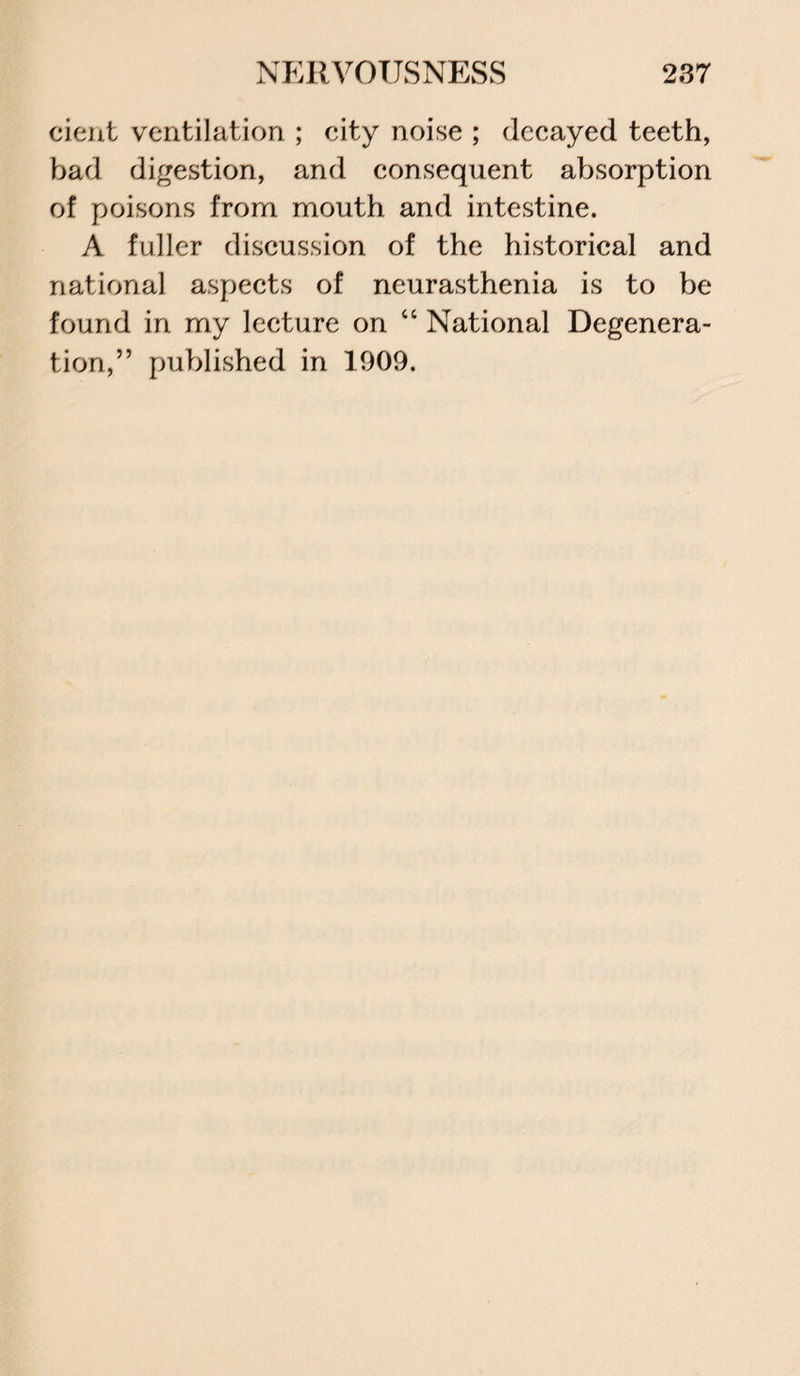 cient ventilation ; city noise ; decayed teeth, bad digestion, and consequent absorption of poisons from mouth and intestine. A fuller discussion of the historical and national aspects of neurasthenia is to be found in my lecture on “ National Degenera¬ tion,” published in 1909.