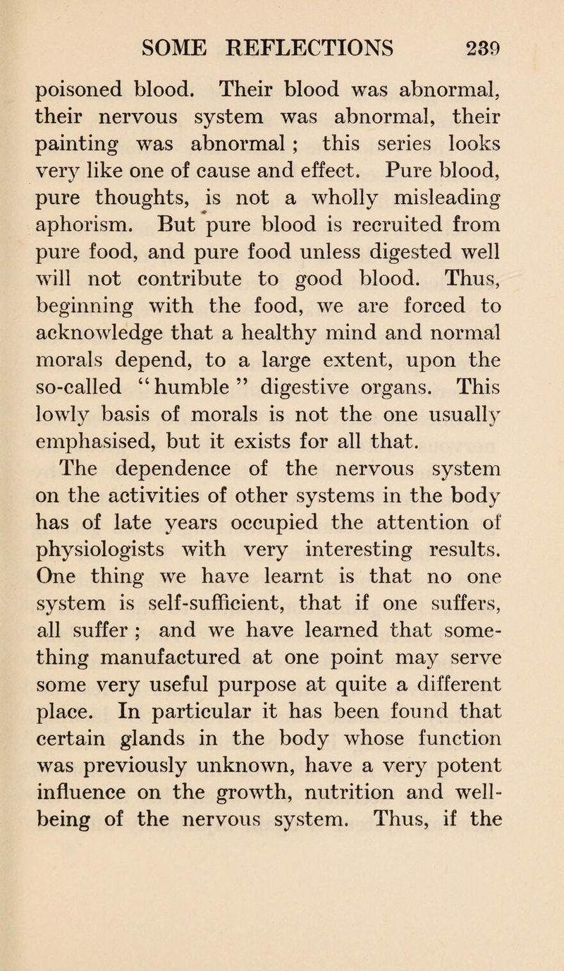poisoned blood. Their blood was abnormal, their nervous system was abnormal, their painting was abnormal; this series looks very like one of cause and effect. Pure blood, pure thoughts, is not a wholly misleading aphorism. But pure blood is recruited from pure food, and pure food unless digested well will not contribute to good blood. Thus, beginning with the food, we are forced to acknowledge that a healthy mind and normal morals depend, to a large extent, upon the so-called “humble” digestive organs. This lowly basis of morals is not the one usually emphasised, but it exists for all that. The dependence of the nervous system on the activities of other systems in the body has of late years occupied the attention of physiologists with very interesting results. One thing we have learnt is that no one system is self-sufficient, that if one suffers, all suffer ; and we have learned that some¬ thing manufactured at one point may serve some very useful purpose at quite a different place. In particular it has been found that certain glands in the body whose function was previously unknown, have a very potent influence on the growth, nutrition and well¬ being of the nervous system. Thus, if the