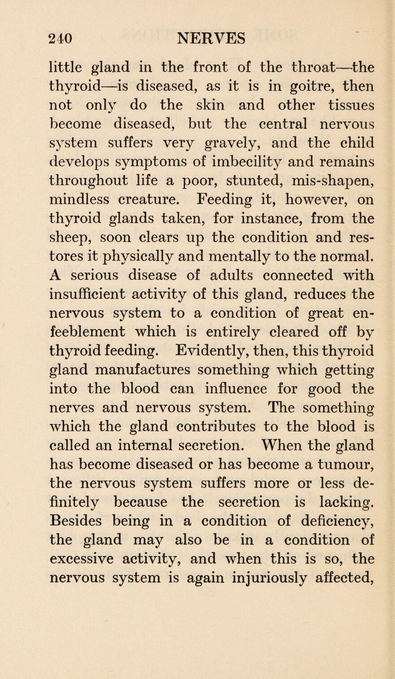little gland in the front of the throat—the thyroid—is diseased, as it is in goitre, then not only do the skin and other tissues become diseased, but the central nervous system suffers very gravely, and the child develops symptoms of imbecility and remains throughout life a poor, stunted, mis-shapen, mindless creature. Feeding it, however, on thyroid glands taken, for instance, from the sheep, soon clears up the condition and res¬ tores it physically and mentally to the normal. A serious disease of adults connected with insufficient activity of this gland, reduces the nervous system to a condition of great en- feeblement which is entirely cleared off by thyroid feeding. Evidently, then, this thyroid gland manufactures something which getting into the blood can influence for good the nerves and nervous system. The something which the gland contributes to the blood is called an internal secretion. When the gland has become diseased or has become a tumour, the nervous system suffers more or less de¬ finitely because the secretion is lacking. Besides being in a condition of deficiency, the gland may also be in a condition of excessive activity, and when this is so, the nervous system is again injuriously affected,