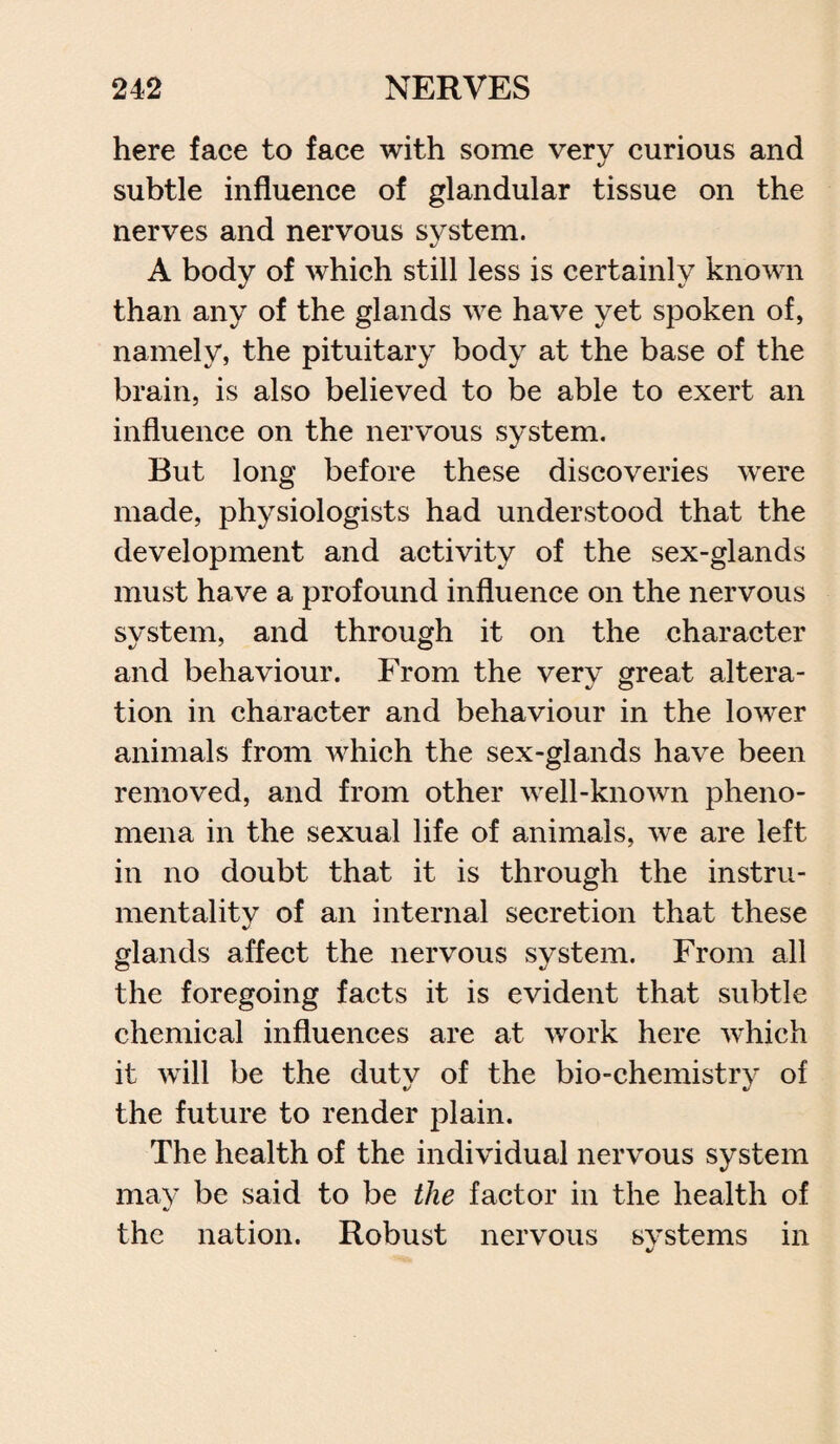 here face to face with some verv curious and subtle influence of glandular tissue on the nerves and nervous system. A body of which still less is certainly known than any of the glands we have yet spoken of, namely, the pituitary body at the base of the brain, is also believed to be able to exert an influence on the nervous system. But long before these discoveries were made, physiologists had understood that the development and activity of the sex-glands must have a profound influence on the nervous system, and through it on the character and behaviour. From the verv great altera- tion in character and behaviour in the lower animals from which the sex-glands have been removed, and from other well-known pheno¬ mena in the sexual life of animals, we are left in no doubt that it is through the instru¬ mentality of an internal secretion that these glands affect the nervous system. From all the foregoing facts it is evident that subtle chemical influences are at work here which it will be the duty of the bio-chemistry of the future to render plain. The health of the individual nervous system may be said to be the factor in the health of the nation. Robust nervous systems in