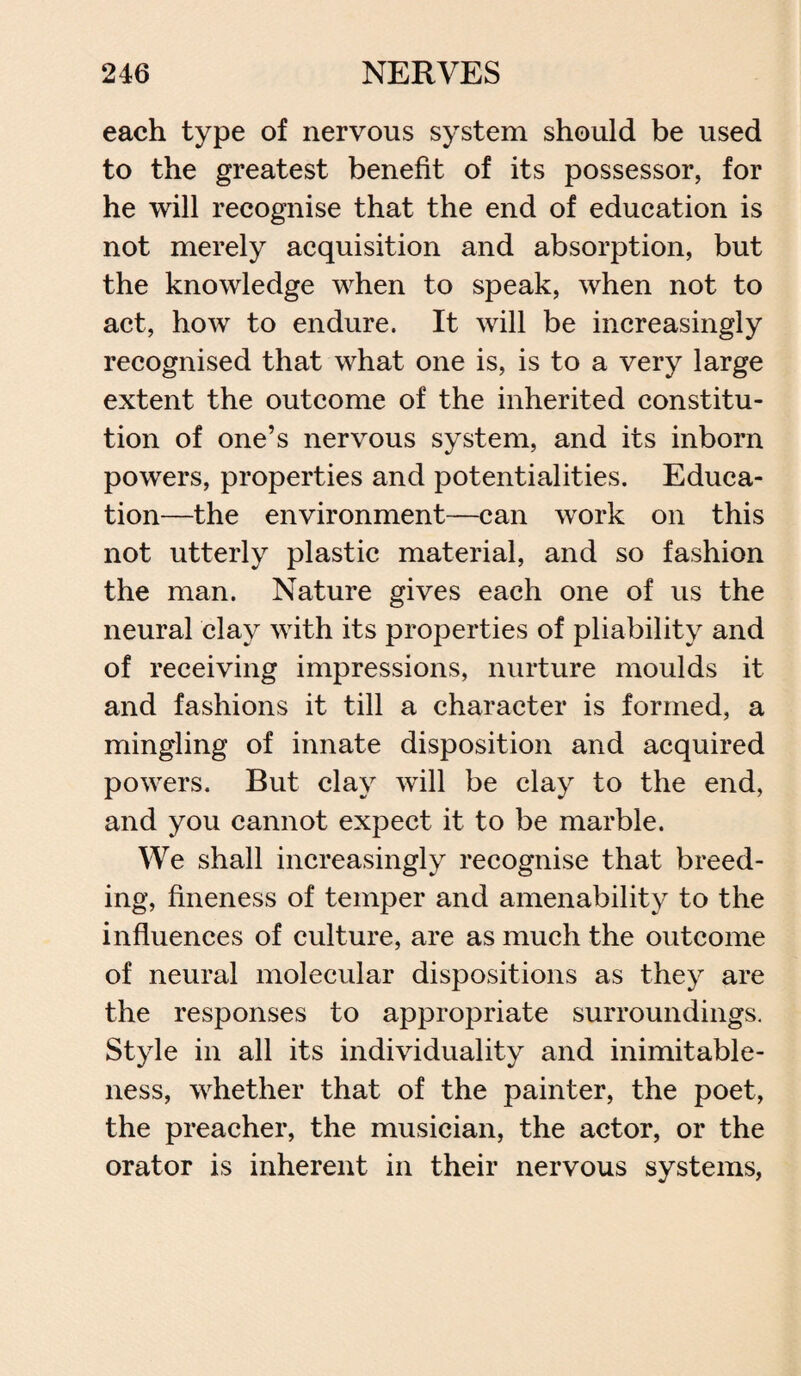 each type of nervous system should be used to the greatest benefit of its possessor, for he will recognise that the end of education is not merely acquisition and absorption, but the knowledge when to speak, when not to act, how to endure. It will be increasingly recognised that what one is, is to a very large extent the outcome of the inherited constitu¬ tion of one’s nervous system, and its inborn powers, properties and potentialities. Educa¬ tion—the environment—can work on this not utterly plastic material, and so fashion the man. Nature gives each one of us the neural clay with its properties of pliability and of receiving impressions, nurture moulds it and fashions it till a character is formed, a mingling of innate disposition and acquired powers. But clay will be clay to the end, and you cannot expect it to be marble. We shall increasingly recognise that breed¬ ing, fineness of temper and amenability to the influences of culture, are as much the outcome of neural molecular dispositions as they are the responses to appropriate surroundings. Style in all its individuality and inimitable¬ ness, whether that of the painter, the poet, the preacher, the musician, the actor, or the orator is inherent in their nervous systems,