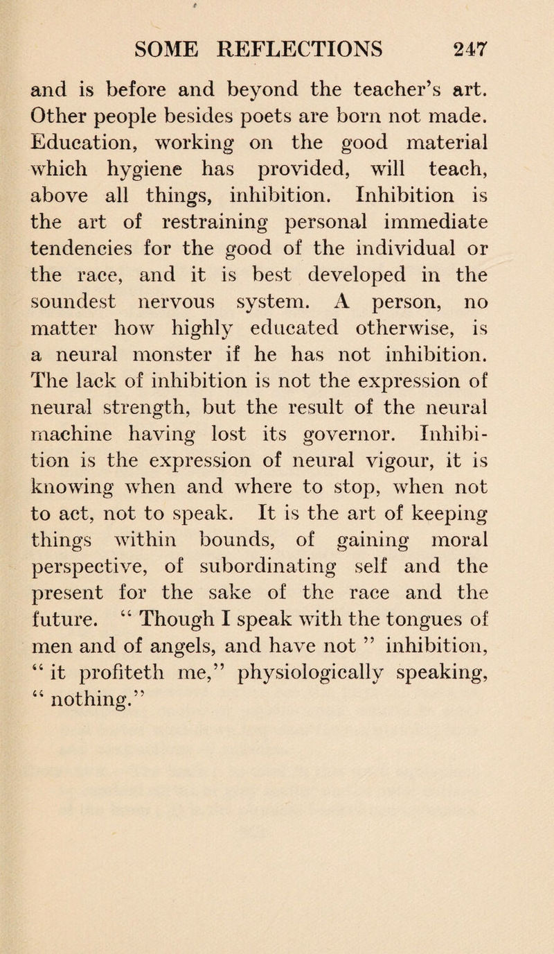and is before and beyond the teacher’s art. Other people besides poets are born not made. Education, working on the good material which hygiene has provided, will teach, above all things, inhibition. Inhibition is the art of restraining personal immediate tendencies for the good of the individual or the race, and it is best developed in the soundest nervous system. A person, no matter how highly educated otherwise, is a neural monster if he has not inhibition. The lack of inhibition is not the expression of neural strength, but the result of the neural machine having lost its governor. Inhibi¬ tion is the expression of neural vigour, it is knowing when and where to stop, when not to act, not to speak. It is the art of keeping things within bounds, of gaining moral perspective, of subordinating self and the present for the sake of the race and the future. “ Though I speak with the tongues of men and of angels, and have not ” inhibition, “ it profiteth me,” physiologically speaking, 44 nothing.”
