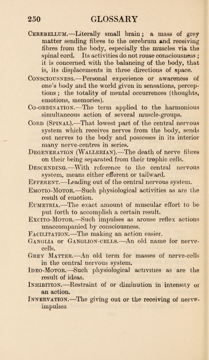 Cerebellum.—Literally small brain; a mass of grey matter sending fibres to the cerebrum and receiving fibres from the body, especially the muscles via the spinal cord. Its activities do not rouse consciousness ; it is concerned with the balancing of the body, that is, its displacements in three directions of space. Consciousness.—Personal experience or awareness of one’s body and the world given in sensations, percep¬ tions ; the totality of mental occurrences (thoughts, emotions, memories). Co-ordination.—The term applied to the harmonious simultaneous action of several muscle-groups. Cord (Spinal).—That lowest part of the central nervous system which receives nerves from the body, sends out nerves to the body and possesses in its interior many nerve-centres in series. Degeneration (Wallerian).—The death of nerve fibres on their being separated from their trophic cells. Descending.—With reference to the central nervous system, means either efferent or tailward. Efferent.—Leading out of the central nervous system. Emotio-Motor.—Such physiological activities as are the result of emotion. Eumetria.—The exact amount of muscular effort to be put forth to accomplish a certain result. Excito-Motor.—Such impulses as arouse reflex actions unaccompanied by consciousness. Facilitation.—The making an action easier. Ganglia or Ganglion-cells.—An old name for nerve- cells. Grey Matter.—An old term for masses of nerve-cells in the central nervous system. Ideo-Motor.—Such physiological activities as are the result of ideas. Inhibition.—Restraint of or diminution in intensity or an action. Innervation.—The giving out or the receiving of nerve- impulses